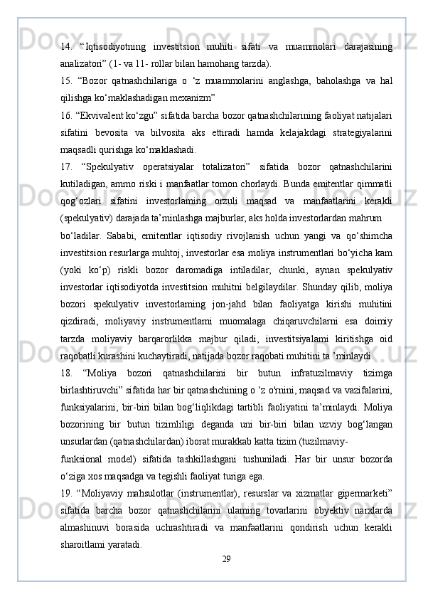 14.   “Iqtisodiyotning   investitsion   muhiti   sifati   va   muammolari   darajasining
analizatori” (1- va 11- rollar bilan hamohang tarzda).
15.   “Bozor   qatnashchilariga   o   ‘z   muammolarini   anglashga,   baholashga   va   hal
qilishga ko‘maklashadigan mexanizm”
16. “Ekvivalent ko‘zgu” sifatida barcha bozor qatnashchilarining faoliyat natijalari
sifatini   bevosita   va   bilvosita   aks   ettiradi   hamda   kelajakdagi   strategiyalarini
maqsadli qurishga ko‘maklashadi.
17.   “Spekulyativ   operatsiyalar   totalizatori”   sifatida   bozor   qatnashchilarini
kutiladigan, ammo riski i manfaatlar tomon chorlaydi. Bunda emitentlar qimmatli
qog‘ozlari   sifatini   investorlaming   orzuli   maqsad   va   manfaatlarini   kerakli
(spekulyativ) darajada ta’minlashga majburlar, aks holda investorlardan mahrum 
bo‘ladilar.   Sababi,   emitentlar   iqtisodiy   rivojlanish   uchun   yangi   va   qo‘shimcha
investitsion resurlarga muhtoj, investorlar esa moliya instrumentlari bo‘yicha kam
(yoki   ko‘p)   riskli   bozor   daromadiga   intiladilar,   chunki,   aynan   spekulyativ
investorlar   iqtisodiyotda   investitsion   muhitni  belgilaydilar.  Shunday  qilib,  moliya
bozori   spekulyativ   investorlaming   jon-jahd   bilan   faoliyatga   kirishi   muhitini
qizdiradi,   moliyaviy   instrumentlami   muomalaga   chiqaruvchilarni   esa   doimiy
tarzda   moliyaviy   barqarorlikka   majbur   qiladi,   investitsiyalami   kiritishga   oid
raqobatli kurashini kuchaytiradi, natijada bozor raqobati muhitini ta ’minlaydi.
18.   “Moliya   bozori   qatnashchilarini   bir   butun   infratuzilmaviy   tizimga
birlashtiruvchi” sifatida har bir qatnashchining o ‘z o'rnini, maqsad va vazifalarini,
funksiyalarini,   bir-biri   bilan   bog‘liqlikdagi   tartibli   faoliyatini   ta’minlaydi.   Moliya
bozorining   bir   butun   tizimliligi   deganda   uni   bir-biri   bilan   uzviy   bog‘langan
unsurlardan (qatnashchilardan) iborat murakkab katta tizim (tuzilmaviy- 
funksional   model)   sifatida   tashkillashgani   tushuniladi.   Har   bir   unsur   bozorda
o‘ziga xos maqsadga va tegishli faoliyat turiga ega.
19.   “Moliyaviy   mahsulotlar   (instrumentlar),   resurslar   va   xizmatlar   gipermarketi”
sifatida   barcha   bozor   qatnashchilarini   ulaming   tovarlarini   obyektiv   narxlarda
almashinuvi   borasida   uchrashtiradi   va   manfaatlarini   qondirish   uchun   kerakli
sharoitlami yaratadi.
29 