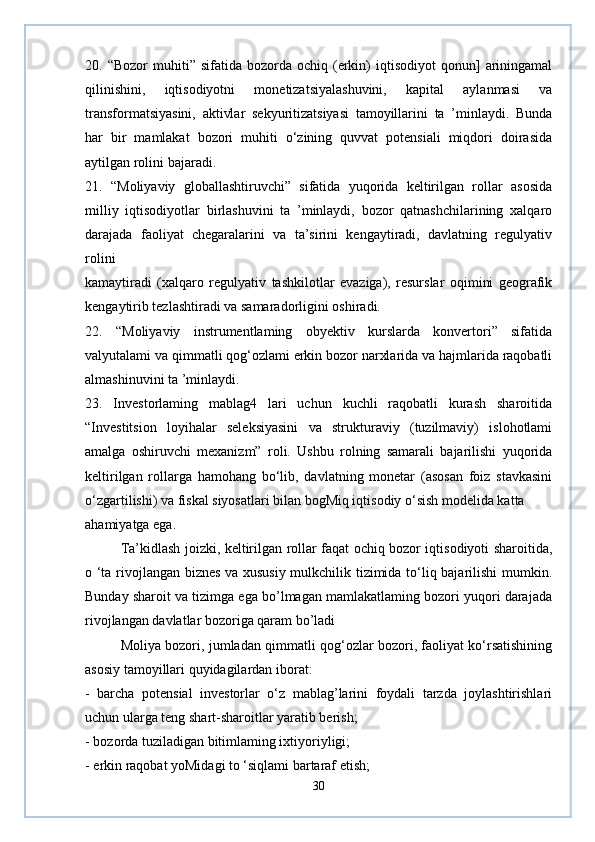 20.  “Bozor  muhiti”  sifatida  bozorda  ochiq  (erkin)   iqtisodiyot  qonun]   ariningamal
qilinishini,   iqtisodiyotni   monetizatsiyalashuvini,   kapital   aylanmasi   va
transformatsiyasini,   aktivlar   sekyuritizatsiyasi   tamoyillarini   ta   ’minlaydi.   Bunda
har   bir   mamlakat   bozori   muhiti   o‘zining   quvvat   potensiali   miqdori   doirasida
aytilgan rolini bajaradi.
21.   “Moliyaviy   globallashtiruvchi”   sifatida   yuqorida   keltirilgan   rollar   asosida
milliy   iqtisodiyotlar   birlashuvini   ta   ’minlaydi,   bozor   qatnashchilarining   xalqaro
darajada   faoliyat   chegaralarini   va   ta’sirini   kengaytiradi,   davlatning   regulyativ
rolini 
kamaytiradi   (xalqaro   regulyativ   tashkilotlar   evaziga),   resurslar   oqimini   geografik
kengaytirib tezlashtiradi va samaradorligini oshiradi.
22.   “Moliyaviy   instrumentlaming   obyektiv   kurslarda   konvertori”   sifatida
valyutalami va qimmatli qog‘ozlami erkin bozor narxlarida va hajmlarida raqobatli
almashinuvini ta ’minlaydi.
23.   Investorlaming   mablag4   lari   uchun   kuchli   raqobatli   kurash   sharoitida
“Investitsion   loyihalar   seleksiyasini   va   strukturaviy   (tuzilmaviy)   islohotlami
amalga   oshiruvchi   mexanizm”   roli.   Ushbu   rolning   samarali   bajarilishi   yuqorida
keltirilgan   rollarga   hamohang   bo‘lib,   davlatning   monetar   (asosan   foiz   stavkasini
o‘zgartilishi) va fiskal siyosatlari bilan bogMiq iqtisodiy o‘sish modelida katta 
ahamiyatga ega.
Ta’kidlash joizki, keltirilgan rollar faqat ochiq bozor iqtisodiyoti sharoitida,
o ‘ta rivojlangan biznes va xususiy mulkchilik tizimida to‘liq bajarilishi mumkin.
Bunday sharoit va tizimga ega bo’lmagan mamlakatlaming bozori yuqori darajada
rivojlangan davlatlar bozoriga qaram bo’ladi
Moliya bozori, jumladan qimmatli qog‘ozlar bozori, faoliyat ko‘rsatishining
asosiy tamoyillari quyidagilardan iborat:
-   barcha   potensial   investorlar   o‘z   mablag’larini   foydali   tarzda   joylashtirishlari
uchun ularga teng shart-sharoitlar yaratib berish;
- bozorda tuziladigan bitimlaming ixtiyoriyligi;
- erkin raqobat yoMidagi to ‘siqlami bartaraf etish;
30 