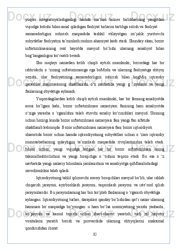 yuqori   integratsiyalashganligi   hamda   ma’lum   biznes   birliklarining   yangitdan
vujudga kelishi bilan amal qiladigan faoliyat turlarini tartibga solish va faoliyat
samaradorligini   oshirish   maqsadida   tashkil   etilayotgan   xo‘jalik   yurituvchi
subyektlar faoliyatini ta’minlash muhim ahamiyat kasb etadi. Shunday ekan, bozor
infratuzilmasining   real   hayotda   mavjud   bo‘lishi   ularning   amaliyot   bilan
bog‘langanligini ko‘rsatib beradi.
Shu   nuqtayi   nazardan   kelib   chiqib   aytish   mumkinki,   bozordagi   har   bir
ishtirokchi   o   ‘zining   infratuzimasiga   ega   boMishi   va   ularning   faoliyatiga   ehtiyoj
sezishi,   ular   faoliyatining   samaradorligini   oshirish   bilan   bogMiq   iqtisodiy
qarashlar   majmuasining   shakllanishi   o‘z   navbatida   yangi   g   ‘oyalami   va   yangi
fanlarning obyektiga aylanadi.
Yuqoridagilardan kelib chiqib aytish mumkinki, har bir fanning amaliyotda
asosi   bo’lgani   kabi,   bozor   infratuzilmasi   nazariyasi   fanining   ham   amaliyotda
o‘ziga   yarasha   o   ‘rganilshni   talab   etuvchi   amaliy   ko‘rinishlari   mavjud.   Shuning
uchun hozirgi kunda bozor infratuzilmasi nazariyasi fani yangi fan sifatida
shakllanib kelmoqda. Bozor infratuzilmasi nazariyasi fani bozor iqtisodiyoti
sharoitida bozor uchun hamda iqtisodiyotning subyektlari uchun o ‘zaro iqtisodiy
munosabatlaming   qulayligini   ta’minlash   maqsadida   rivojlantirishni   talab   etadi.
Misol   uchun,   yangi   vujudga   kelgan   har   bir   bozor   infratuzilmasi   uning
takomillashtirilishini   va   yangi   bosqichga   o   ‘tishini   taqozo   etadi.   Bu   esa   o   ‘z
navbatida yangi nazariy bilimlami jamlanishini va amaliyotga qoMlanilishidagi
savodxonlikni talab qiladi.
Iqtisodiyotning tahlil qilinuvchi asosiy bosqichlari mavjud bo‘lib, ular ishlab
chiqarish   jarayoni,   ayirboshlash   jarayoni,   taqsimlash   jarayoni   va   iste’mol   qilish
jarayonlaridir. Bu jarayonlaming har biri ko‘plab fanlaming o ‘rganish obyektiga
aylangan. Iqtisodiyotning turlari, darajalari qanday bo‘lishidan qat’i nazar ulaming
hammasi   bir   maqsadga   bo‘ysingan:   u   ham   bo‘lsa   insoniyatning   yaxshi   yashashi,
ko‘payishi   va   kamol   topishi   uchun   shart-sharoit   yaratish,   turli   xil   hayotiy
vositalami   yaratib   berish   va   pirovardida   ulaming   ehtiyojlarini   maksimal
qondirishdan iborat.
32 