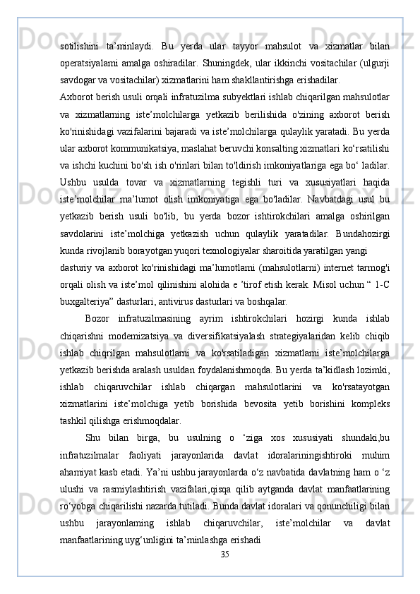 sotilishini   ta’minlaydi.   Bu   yerda   ular   tayyor   mahsulot   va   xizmatlar   bilan
operatsiyalami   amalga   oshiradilar.   Shuningdek,   ular   ikkinchi   vositachilar   (ulgurji
savdogar va vositachilar) xizmatlarini ham shakllantirishga erishadilar.
Axborot berish usuli orqali infratuzilma subyektlari ishlab chiqarilgan mahsulotlar
va   xizmatlarning   iste’molchilarga   yetkazib   berilishida   o'zining   axborot   berish
ko'rinishidagi vazifalarini bajaradi va iste’molchilarga qulaylik yaratadi. Bu yerda
ular axborot kommunikatsiya, maslahat beruvchi konsalting xizmatlari ko‘rsatilishi
va ishchi kuchini bo'sh ish o'rinlari bilan to'ldirish imkoniyatlariga ega bo‘ ladilar.
Ushbu   usulda   tovar   va   xizmatlarning   tegishli   turi   va   xususiyatlari   haqida
iste’molchilar   ma’lumot   olish   imkoniyatiga   ega   bo'ladilar.   Navbatdagi   usul   bu
yetkazib   berish   usuli   bo'lib,   bu   yerda   bozor   ishtirokchilari   amalga   oshirilgan
savdolarini   iste’molchiga   yetkazish   uchun   qulaylik   yaratadilar.   Bundahozirgi
kunda rivojlanib borayotgan yuqori texnologiyalar sharoitida yaratilgan yangi
dasturiy   va   axborot   ko'rinishidagi   ma’lumotlami   (mahsulotlarni)   internet   tarmog'i
orqali olish va iste’mol qilinishini alohida e ’tirof etish kerak. Misol uchun “ 1-C
buxgalteriya” dasturlari, antivirus dasturlari va boshqalar.
Bozor   infratuzilmasining   ayrim   ishtirokchilari   hozirgi   kunda   ishlab
chiqarishni   modemizatsiya   va   diversifikatsiyalash   strategiyalaridan   kelib   chiqib
ishlab   chiqrilgan   mahsulotlarni   va   ko'rsatiladigan   xizmatlami   iste’molchilarga
yetkazib berishda aralash usuldan foydalanishmoqda. Bu yerda ta’kidlash lozimki,
ishlab   chiqaruvchilar   ishlab   chiqargan   mahsulotlarini   va   ko'rsatayotgan
xizmatlarini   iste’molchiga   yetib   borishida   bevosita   yetib   borishini   kompleks
tashkil qilishga erishmoqdalar.
Shu   bilan   birga,   bu   usulning   o   ‘ziga   xos   xususiyati   shundaki,bu
infratuzilmalar   faoliyati   jarayonlarida   davlat   idoralariningishtiroki   muhim
ahamiyat kasb etadi. Ya’ni ushbu jarayonlarda o‘z navbatida davlatning ham o ‘z
ulushi   va   rasmiylashtirish   vazifalari,qisqa   qilib   aytganda   davlat   manfaatlarining
ro‘yobga chiqarilishi nazarda tutiladi. Bunda davlat idoralari va qonunchiligi bilan
ushbu   jarayonlaming   ishlab   chiqaruvchilar,   iste’molchilar   va   davlat
manfaatlarining uyg‘unligini ta’minlashga erishadi
35 