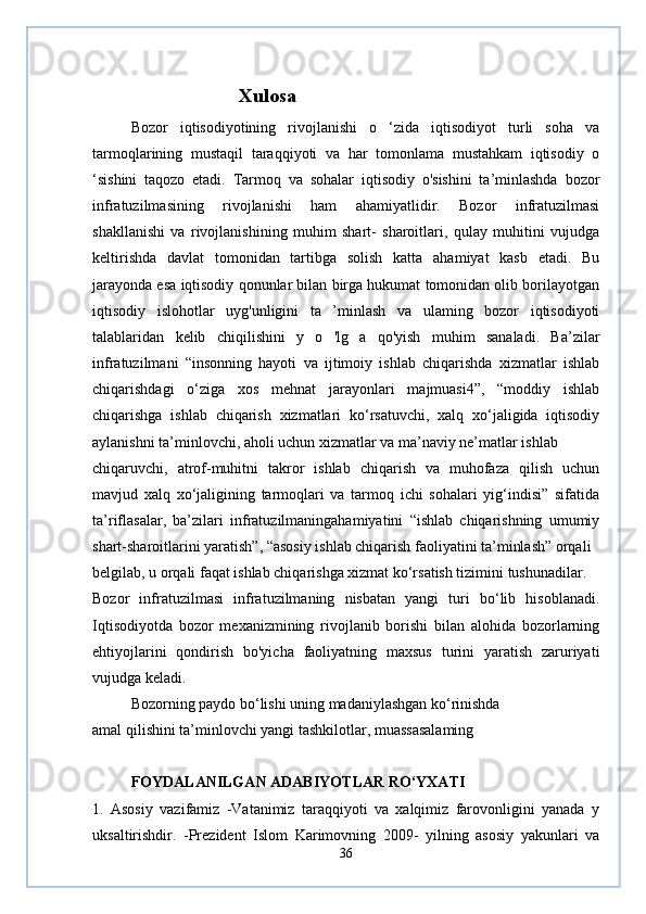                 
                      Xulosa
Bozor   iqtisodiyotining   rivojlanishi   o   ‘zida   iqtisodiyot   turli   soha   va
tarmoqlarining   mustaqil   taraqqiyoti   va   har   tomonlama   mustahkam   iqtisodiy   o
‘sishini   taqozo   etadi.   Tarmoq   va   sohalar   iqtisodiy   o'sishini   ta’minlashda   bozor
infratuzilmasining   rivojlanishi   ham   ahamiyatlidir.   Bozor   infratuzilmasi
shakllanishi   va   rivojlanishining   muhim   shart-   sharoitlari,   qulay   muhitini   vujudga
keltirishda   davlat   tomonidan   tartibga   solish   katta   ahamiyat   kasb   etadi.   Bu
jarayonda esa iqtisodiy qonunlar bilan birga hukumat tomonidan olib borilayotgan
iqtisodiy   islohotlar   uyg'unligini   ta   ’minlash   va   ulaming   bozor   iqtisodiyoti
talablaridan   kelib   chiqilishini   y   o   'lg   a   qo'yish   muhim   sanaladi.   Ba’zilar
infratuzilmani   “insonning   hayoti   va   ijtimoiy   ishlab   chiqarishda   xizmatlar   ishlab
chiqarishdagi   o‘ziga   xos   mehnat   jarayonlari   majmuasi4”,   “moddiy   ishlab
chiqarishga   ishlab   chiqarish   xizmatlari   ko‘rsatuvchi,   xalq   xo‘jaligida   iqtisodiy
aylanishni ta’minlovchi, aholi uchun xizmatlar va ma’naviy ne’matlar ishlab
chiqaruvchi,   atrof-muhitni   takror   ishlab   chiqarish   va   muhofaza   qilish   uchun
mavjud   xalq   xo‘jaligining   tarmoqlari   va   tarmoq   ichi   sohalari   yig‘indisi”   sifatida
ta’riflasalar,   ba’zilari   infratuzilmaningahamiyatini   “ishlab   chiqarishning   umumiy
shart-sharoitlarini yaratish”, “asosiy ishlab chiqarish faoliyatini ta’minlash” orqali
belgilab, u orqali faqat ishlab chiqarishga xizmat ko‘rsatish tizimini tushunadilar.
Bozor   infratuzilmasi   infratuzilmaning   nisbatan   yangi   turi   bo‘lib   hisoblanadi.
Iqtisodiyotda   bozor   mexanizmining   rivojlanib   borishi   bilan   alohida   bozorlarning
ehtiyojlarini   qondirish   bo'yicha   faoliyatning   maxsus   turini   yaratish   zaruriyati
vujudga keladi.
Bozorning paydo bo‘lishi uning madaniylashgan ko‘rinishda
amal qilishini ta’minlovchi yangi tashkilotlar, muassasalaming
FOYDALANILGAN ADABIYOTLAR RO‘YXATI
1.   Asosiy   vazifamiz   -Vatanimiz   taraqqiyoti   va   xalqimiz   farovonligini   yanada   у
uksaltirishdir.   -Prezident   Islom   Karimovning   2009-   yilning   asosiy   yakunlari   va
36 