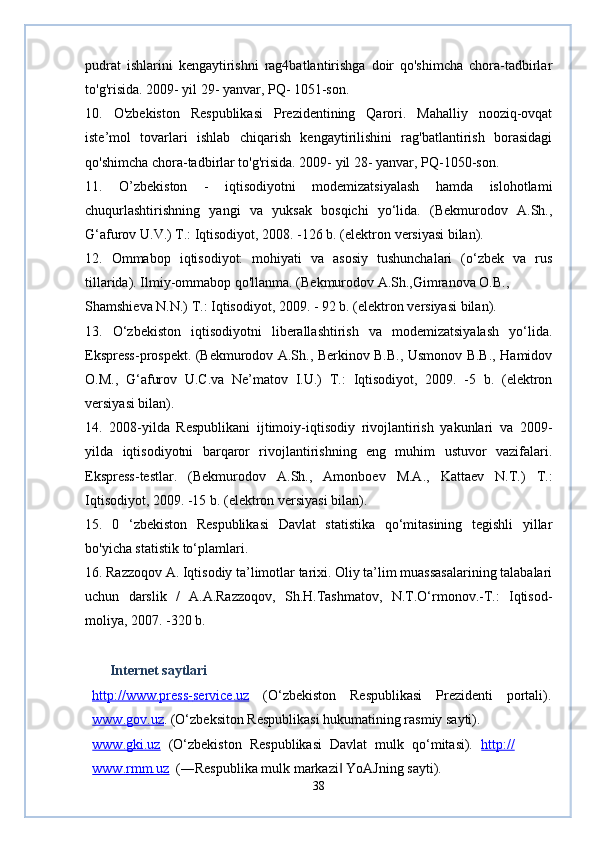 pudrat   ishlarini   kengaytirishni   rag4batlantirishga   doir   qo'shimcha   chora-tadbirlar
to'g'risida. 2009- yil 29- yanvar, PQ- 1051-son.
10.   O'zbekiston   Respublikasi   Prezidentining   Qarori.   Mahalliy   nooziq-ovqat
iste’mol   tovarlari   ishlab   chiqarish   kengaytirilishini   rag'batlantirish   borasidagi
qo'shimcha chora-tadbirlar to'g'risida. 2009- yil 28- yanvar, PQ-1050-son.
11.   O’zbekiston   -   iqtisodiyotni   modemizatsiyalash   hamda   islohotlami
chuqurlashtirishning   yangi   va   yuksak   bosqichi   yo‘lida.   (Bekmurodov   A.Sh.,
G‘afurov U.V.) Т.: Iqtisodiyot, 2008. -126 b. (elektron versiyasi bilan).
12.   Ommabop   iqtisodiyot:   mohiyati   va   asosiy   tushunchalari   (o‘zbek   va   rus
tillarida). Ilmiy-ommabop qo'llanma. (Bekmurodov A.Sh.,Gimranova O.B.,
Shamshieva N.N.) Т.: Iqtisodiyot, 2009. - 92 b. (elektron versiyasi bilan).
13.   O‘zbekiston   iqtisodiyotni   liberallashtirish   va   modemizatsiyalash   yo‘lida.
Ekspress-prospekt. (Bekmurodov A.Sh., Berkinov B.B., Usmonov B.B., Hamidov
O.M.,   G‘afurov   U.C.va   Ne’matov   I.U.)   Т.:   Iqtisodiyot,   2009.   -5   b.   (elektron
versiyasi bilan).
14.   2008-yilda   Respublikani   ijtimoiy-iqtisodiy   rivojlantirish   yakunlari   va   2009-
yilda   iqtisodiyotni   barqaror   rivojlantirishning   eng   muhim   ustuvor   vazifalari.
Ekspress-testlar.   (Bekmurodov   A.Sh.,   Amonboev   M.A.,   Kattaev   N.T.)   Т.:
Iqtisodiyot, 2009. -15 b. (elektron versiyasi bilan).
15.   0   ‘zbekiston   Respublikasi   Davlat   statistika   qo‘mitasining   tegishli   yillar
bo'yicha statistik to‘plamlari.
16. Razzoqov A. Iqtisodiy ta’limotlar tarixi. Oliy ta’lim muassasalarining talabalari
uchun   darslik   /   A.A.Razzoqov,   Sh.H.Tashmatov,   N.T.O‘rmonov.-T.:   Iqtisod-
moliya, 2007. -320 b.
        Internet saytlari  
http://www.press    -   service.uz      (O‘zbekiston   Respublikasi   Prezidenti   portali).
www.gov.uz .  (O‘zbeksiton Respublikasi hukumatining rasmiy sayti). 
www.gki.uz   (O‘zbekiston   Respublikasi   Davlat   mulk   qo‘mitasi).   http://
www.rmm.uz     (―Respublika mulk markazi  YoAJning sayti). ‖
38 