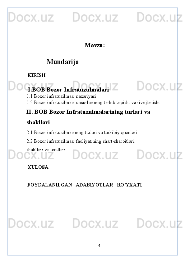Mavzu:
            Mundarija
  KIRISH
  I.BOB Bozor Infratuzulmalari 
1 .1 . Bozor infratuzilmasi nazariyasi 
1.2.Bozor infratuzilmasi unsurlarining tarkib topishi va rivojlanishi
II. BOB Bozor Infratuzulmalarining turlari va 
shakllari
2.1.Bozor infratuzilmasining turlari va tarkibiy qismlari
2.2.Bozor infratuzilmasi faoliyatining shart-sharoitlari,
shakllari va usullari
 XULOSA
 FOYDALANILGAN     ADABIYOTLAR     RO’YXATI
4 