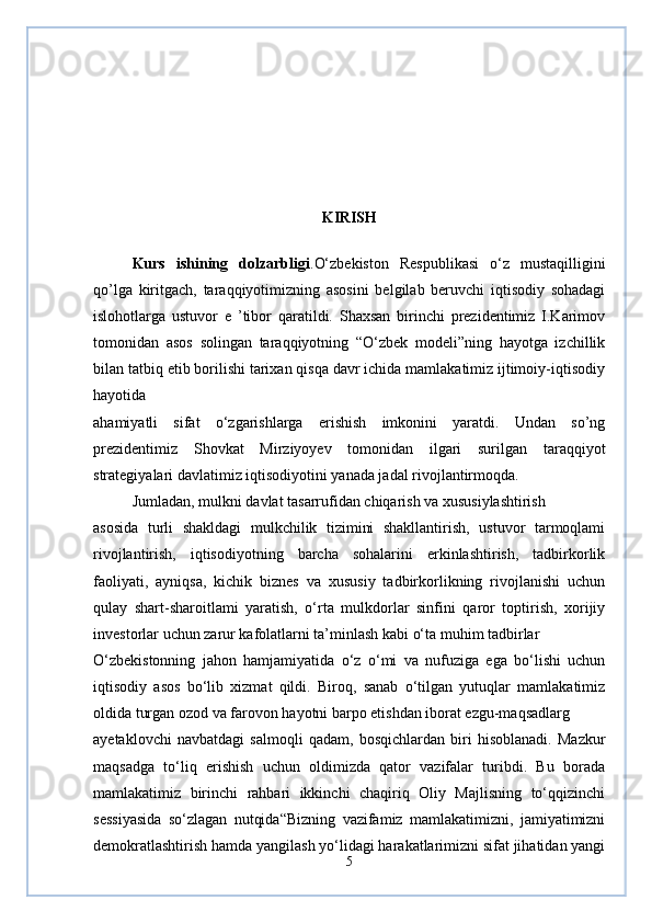 KIRISH
Kurs   ishining   dolzarbligi . O‘zbekiston   Respublikasi   o‘z   mustaqilligini
qo’lga   kiritgach,   taraqqiyotimizning   asosini   belgilab   beruvchi   iqtisodiy   sohadagi
islohotlarga   ustuvor   e   ’tibor   qaratildi.   Shaxsan   birinchi   prezidentimiz   I.Karimov
tomonidan   asos   solingan   taraqqiyotning   “O‘zbek   modeli”ning   hayotga   izchillik
bilan tatbiq etib borilishi tarixan qisqa davr ichida mamlakatimiz ijtimoiy-iqtisodiy
hayotida
ahamiyatli   sifat   o‘zgarishlarga   erishish   imkonini   yaratdi.   Undan   so’ng
prezidentimiz   Shovkat   Mirziyoyev   tomonidan   ilgari   surilgan   taraqqiyot
strategiyalari davlatimiz iqtisodiyotini yanada jadal rivojlantirmoqda.
Jumladan, mulkni davlat tasarrufidan chiqarish va xususiylashtirish
asosida   turli   shakldagi   mulkchilik   tizimini   shakllantirish,   ustuvor   tarmoqlami
rivojlantirish,   iqtisodiyotning   barcha   sohalarini   erkinlashtirish,   tadbirkorlik
faoliyati,   ayniqsa,   kichik   biznes   va   xususiy   tadbirkorlikning   rivojlanishi   uchun
qulay   shart-sharoitlami   yaratish,   o‘rta   mulkdorlar   sinfini   qaror   toptirish,   xorijiy
investorlar uchun zarur kafolatlarni ta’minlash kabi o‘ta muhim tadbirlar
O‘zbekistonning   jahon   hamjamiyatida   o‘z   o‘mi   va   nufuziga   ega   bo‘lishi   uchun
iqtisodiy   asos   bo‘lib   xizmat   qildi.   Biroq,   sanab   o‘tilgan   yutuqlar   mamlakatimiz
oldida turgan ozod va farovon hayotni barpo etishdan iborat ezgu-maqsadlarg
ayetaklovchi   navbatdagi   salmoqli   qadam,   bosqichlardan   biri   hisoblanadi.   Mazkur
maqsadga   to‘liq   erishish   uchun   oldimizda   qator   vazifalar   turibdi.   Bu   borada
mamlakatimiz   birinchi   rahbari   ikkinchi   chaqiriq   Oliy   Majlisning   to‘qqizinchi
sessiyasida   so‘zlagan   nutqida“Bizning   vazifamiz   mamlakatimizni,   jamiyatimizni
demokratlashtirish hamda yangilash yo‘lidagi harakatlarimizni sifat jihatidan yangi
5 