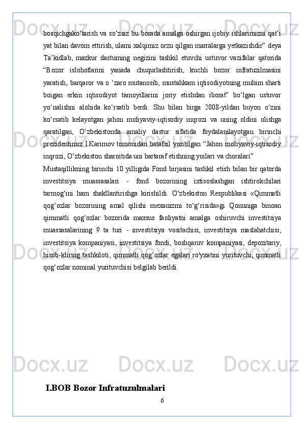 bosqichgako‘tarish va so‘zsiz bu borada amalga oshirgan ijobiy ishlarimizni qat’i
yat bilan davom ettirish, ulami xalqimiz orzu qilgan marralarga yetkazishdir” deya
Ta’kidlab,   mazkur   dastuming   negizini   tashkil   etuvchi   ustuvor   vazifalar   qatorida
“Bozor   islohotlarini   yanada   chuqurlashtirish,   kuchli   bozor   infratuzilmasini
yaratish, barqaror va o ‘zaro mutanosib, mustahkam iqtisodiyotning muhim sharti
boigan   erkin   iqtisodiyot   tamoyillarini   joriy   etishdan   iborat”   bo‘lgan   ustuvor
yo‘nalishni   alohida   ko‘rsatib   berdi.   Shu   bilan   birga   2008-yildan   buyon   o‘zini
ko‘rsatib   kelayotgan   jahon   moliyaviy-iqtisodiy   inqrozi   va   uning   oldini   olishga
qaratilgan,   O‘zbekistonda   amaliy   dastur   sifatida   foydalanilayotgan   birinchi
prezidentimiz I.Karimov tomonidan batafsil yoritilgan “Jahon moliyaviy-iqtisodiy
inqrozi, O‘zbekiston sharoitida uni bartaraf etishning yoilari va choralari”
Mustaqillikning  birinchi   10  yilligida  Fond  birjasini  tashkil   etish  bilan  bir   qatorda
investitsiya   muassasalari   -   fond   bozorining   ixtisoslashgan   ishtirokchilari
tarmog‘ini   ham   shakllantirishga   kirishildi.   O‘zbekiston   Respublikasi   «Qimmatli
qog‘ozlar   bozorining   amal   qilishi   mexanizmi   to‘g‘risida»gi   Qonuniga   binoan
qimmatli   qog‘ozlar   bozorida   maxsus   faoliyatni   amalga   oshiruvchi   investitsiya
muassasalarining   9   ta   turi   -   investitsiya   vositachisi,   investitsiya   maslahatchisi,
investitsiya   kompaniyasi,   investitsiya   fondi,   boshqaruv   kompaniyasi,   depozitariy,
hisob-kliring tashkiloti, qimmatli qog‘ozlar egalari ro'yxatini yurituvchi, qimmatli
qog‘ozlar nominal yurituvchisi belgilab berildi.
  I.BOB Bozor Infratuzulmalari 
6 