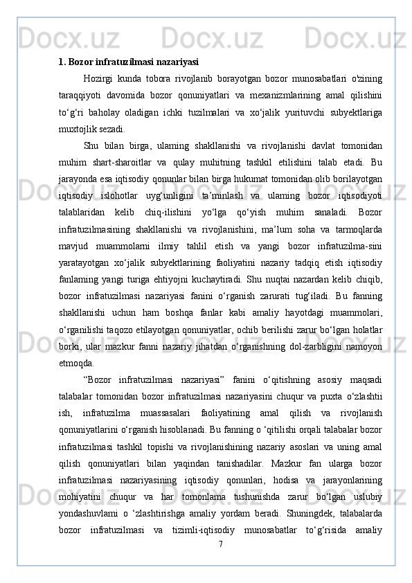1. Bozor infratuzilmasi nazariyasi 
Hozirgi   kunda   tobora   rivojlanib   borayotgan   bozor   munosabatlari   o'zining
taraqqiyoti   davomida   bozor   qonuniyatlari   va   mexanizmlarining   amal   qilishini
to‘g‘ri   baholay   oladigan   ichki   tuzilmalari   va   xo‘jalik   yurituvchi   subyektlariga
muxtojlik sezadi.
Shu   bilan   birga,   ulaming   shakllanishi   va   rivojlanishi   davlat   tomonidan
muhim   shart-sharoitlar   va   qulay   muhitning   tashkil   etilishini   talab   etadi.   Bu
jarayonda esa iqtisodiy qonunlar bilan birga hukumat tomonidan olib borilayotgan
iqtisodiy   islohotlar   uyg‘unligini   ta’minlash   va   ulaming   bozor   iqtisodiyoti
talablaridan   kelib   chiq-ilishini   yo‘lga   qo‘yish   muhim   sanaladi.   Bozor
infratuzilmasining   shakllanishi   va   rivojlanishini,   ma’lum   soha   va   tarmoqlarda
mavjud   muammolarni   ilmiy   tahlil   etish   va   yangi   bozor   infratuzilma-sini
yaratayotgan   xo‘jalik   subyektlarining   faoliyatini   nazariy   tadqiq   etish   iqtisodiy
fanlaming   yangi   turiga   ehtiyojni   kuchaytiradi.   Shu   nuqtai   nazardan   kelib   chiqib,
bozor   infratuzilmasi   nazariyasi   fanini   o‘rganish   zarurati   tug‘iladi.   Bu   fanning
shakllanishi   uchun   ham   boshqa   fanlar   kabi   amaliy   hayotdagi   muammolari,
o‘rganilishi taqozo etilayotgan qonuniyatlar, ochib berilishi  zarur bo‘lgan holatlar
borki,   ular   mazkur   fanni   nazariy   jihatdan   o‘rganishning   dol-zarbligini   namoyon
etmoqda.
“Bozor   infratuzilmasi   nazariyasi”   fanini   o‘qitishning   asosiy   maqsadi
talabalar   tomonidan   bozor   infratuzilmasi   nazariyasini   chuqur   va   puxta   о ‘zlashtii
ish,   infratuzilma   muassasalari   faoliyatining   amal   qilish   va   rivojlanish
qonuniyatlarini o‘rganish hisoblanadi. Bu fanning o ‘qitilishi orqali talabalar bozor
infratuzilmasi   tashkil   topishi   va   rivojlanishining   nazariy   asoslari   va   uning   amal
qilish   qonuniyatlari   bilan   yaqindan   tanishadilar.   Mazkur   fan   ularga   bozor
infratuzilmasi   nazariyasining   iqtisodiy   qonunlari,   hodisa   va   jarayonlarining
mohiyatini   chuqur   va   har   tomonlama   tushunishda   zarur   bo‘lgan   uslubiy
yondashuvlami   o   ‘zlashtirishga   amaliy   yordam   beradi.   Shuningdek,   talabalarda
bozor   infratuzilmasi   va   tizimli-iqtisodiy   munosabatlar   to‘g‘risida   amaliy
7 