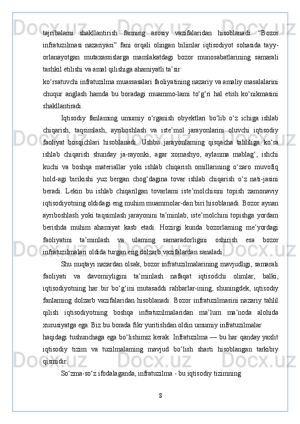 tajribalami   shakllantirish   fanning   asosiy   vazifalaridan   hisoblanadi.   “Bozor
infratuzilmasi   nazariyasi”   fani   orqali   olingan   bilimlar   iqtisodiyot   sohasida   tayy-
orlanayotgan   mutaxassislarga   mamlakatdagi   bozor   munosabatlarining   samarali
tashkil etilishi va amal qilishiga ahamiyatli ta’sir
ko‘rsatuvchi infratuzilma muassasalari faoliyatining nazariy va amaliy masalalarini
chuqur   anglash   hamda   bu   boradagi   muammo-lami   to‘g‘ri   hal   etish   ko‘nikmasini
shakllantiradi.
Iqtisodiy   fanlaming   umumiy   o‘rganish   obyektlari   bo‘lib   o‘z   ichiga   ishlab
chiqarish,   taqsimlash,   ayriboshlash   va   iste’mol   jarayonlarini   oluvchi   iqtisodiy
faoliyat   bosqichlari   hisoblanadi.   Ushbu   jarayonlaming   qisqacha   tahliliga   ko‘ra
ishlab   chiqarish   shunday   ja-rayonki,   agar   xomashyo,   aylanma   mablag‘,   ishchi
kuchi   va   boshqa   materiallar   yoki   ishlab   chiqarish   omillarining   o‘zaro   muvofiq
hold-agi   birikishi   yuz   bergan   chog‘dagina   tovar   ishlab   chiqarish   o‘z   nati-jasini
beradi.   Lekin   bu   ishlab   chiqarilgan   tovarlami   iste’molchisini   topish   zamonaviy
iqtisodiyotning oldidagi eng muhim muammolar-dan biri hisoblanadi. Bozor aynan
ayriboshlash  yoki taqsimlash  jarayonini ta’minlab, iste’molchini  topishga  yordam
berishda   muhim   ahamiyat   kasb   etadi.   Hozirgi   kunda   bozorlarning   me’yordagi
faoliyatini   ta’minlash   va   ulaming   samaradorligini   oshirish   esa   bozor
infratuzilmalari oldida turgan eng dolzarb vazifalardan sanaladi.
Shu nuqtayi nazardan olsak, bozor infratuzilmalarining mavjudligi, samarali
faoliyati   va   davomiyligini   ta’minlash   nafaqat   iqtisodchi   olimlar,   balki,
iqtisodiyotning   har   bir   bo‘g‘ini   mutasaddi   rahbarlar-ining,   shuningdek,   iqtisodiy
fanlaming  dolzarb  vazifalaridan  hisoblanadi.   Bozor   infratuzilmasini  nazariy  tahlil
qilish   iqtisodiyotning   boshqa   infratuzilmalaridan   ma’lum   ma’noda   alohida
xususiyatga ega. Biz bu borada fikr yuritishdan oldin umumiy infratuzilmalar
haqidagi tushunchaga ega bo‘lishimiz kerak. Infratuzilma — bu har qanday yaxlit
iqtisodiy   tizim   va   tuzilmalaming   mavjud   bo‘lish   sharti   hisoblangan   tarkibiy
qismidir.
So‘zma-so‘z ifodalaganda, infratuzilma - bu iqtisodiy tizimning
8 