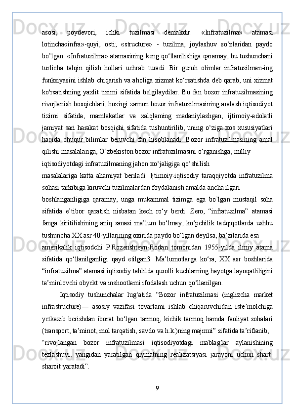 asosi,   poydevori,   ichki   tuzilmasi   demakdir.   «Infratuzilma»   atamasi
lotincha«infra»-quyi,   osti;   «structure»   -   tuzilma,   joylashuv   so‘zlaridan   paydo
bo’lgan. «Infratuzilma» atamasining keng qo‘llanilishiga qaramay, bu tushunchani
turlicha   talqin   qilish   hollari   uchrab   turadi.   Bir   guruh   olimlar   infratuzilman-ing
funksiyasini ishlab chiqarish va aholiga xizmat ko‘rsatishda deb qarab, uni xizmat
ko'rsatishning   yaxlit   tizimi   sifatida   belgilaydilar.   Bu   fan   bozor   infratuzilmasining
rivojlanish bosqichlari, hozirgi zamon bozor infratuzilmasining aralash iqtisodiyot
tizimi   sifatida,   mamlakatlar   va   xalqlaming   madaniylashgan,   ijtimoiy-adolatli
jamiyat   sari   harakat   bosqichi   sifatida   tushuntirilib,  uning   o‘ziga   xos   xususiyatlari
haqida   chuqur   bilimlar   beruvchi   fan   hisoblanadi.   Bozor   infratuzilmasining   amal
qilishi masalalariga, O‘zbekiston bozor infratuzilmasini o‘rganishga, milliy
iqtisodiyotdagi infratuzilmaning jahon xo‘jaligiga qo‘shiIish
masalalariga   katta   ahamiyat   beriladi.   Ijtimoiy-iqtisodiy   taraqqiyotda   infratuzilma
sohasi tarkibiga kiruvchi tuzilmalardan foydalanish amalda ancha ilgari
boshlanganligiga   qaramay,   unga   mukammal   tizimga   ega   bo’lgan   mustaqil   soha
sifatida   e’tibor   qaratish   nisbatan   kech   ro‘y   berdi.   Zero,   “infratuzilma”   atamasi
fanga   kiritilishining   aniq   sanasi   ma’lum   bo‘lmay,   ko‘pchilik   tadqiqotlarda   ushbu
tushuncha XX asr 40-yillarining oxirida paydo bo‘lgan deyilsa, ba’zilarida esa
amerikalik   iqtisodchi   P.Rozenshteyn-Rodan   tomonidan   1955-yilda   ilmiy   atama
sifatida   qo‘llanilganligi   qayd   etilgan3.   Ma’lumotlarga   ko‘ra,   XX   asr   boshlarida
“infratuzilma” atamasi iqtisodiy tahlilda qurolli kuchlaming hayotga layoqatliligini
ta’minlovchi obyekt va inshootlami ifodalash uchun qo‘llanilgan. 
Iqtisodiy   tushunchalar   lug‘atida   “Bozor   infratuzilmasi   (inglizcha   market
infrastructure)—   asosiy   vazifasi   tovarlami   ishlab   chiqaruvchidan   iste’molchiga
yetkazib   berishdan   iborat   bo‘lgan   tarmoq,   kichik   tarmoq   hamda   faoliyat   sohalari
(transport, ta’minot, mol tarqatish, savdo va h.k.)ning majmui” sifatida ta’riflanib,
“rivojlangan   bozor   infratuzilmasi   iqtisodiyotdagi   mablag'lar   aylanishining
tezlashuvi,   yangidan   yaratilgan   qiymatning   realizatsiyasi   jarayoni   uchun   shart-
sharoit yaratadi”.
9 