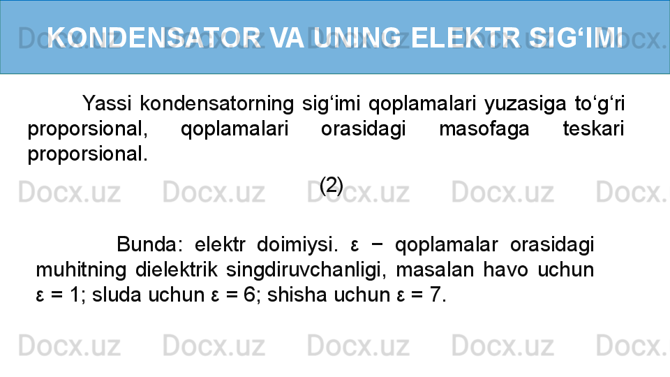 KONDENSATOR VA UNING ELEKTR SI G ‘ IMI
              Yassi  kondensatorning  sig ‘ imi  qoplamalari  yuzasiga  to ‘ g ‘ ri 
proporsional,  qoplamalari  orasidagi  masofaga  teskari 
proporsional.
                        (2)    
              Bunda:  elektr  doimiysi.  ε   −  qoplamalar  orasidagi 
muhitning  dielektrik  singdiruvchanligi,  masalan  havo  uchun 
ε  = 1; sluda uchun  ε  = 6; shisha uchun  ε  = 7. 