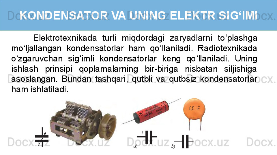 KONDENSATOR VA UNING ELEKTR SI G ‘ IMI
        Elektrotexnikada  turli  miqdordagi  zaryadlarni  to ‘ plashga 
mo ‘ ljallangan  kondensatorlar  ham  qo ‘ llaniladi.  Radiotexnikada 
o ‘ zgaruvchan  sig ‘ imli  kondensatorlar  keng  qo ‘ llaniladi.  Uning 
ishlash  prinsipi  qoplamalarning  bir-biriga  nisbatan  siljishiga 
asoslangan.   Bundan  tashqari,  qutbli  va  qutbsiz  kondensatorlar 
ham ishlatiladi. 