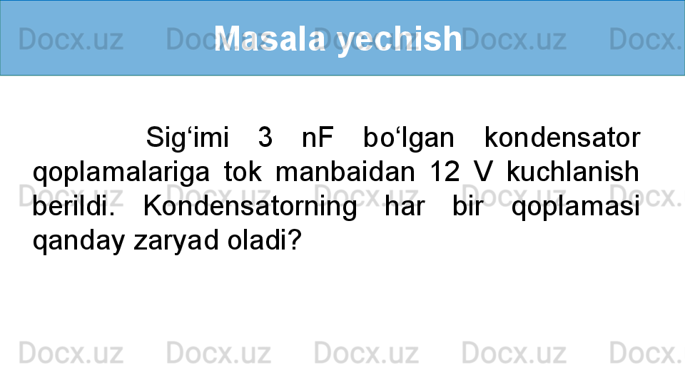 Masala yechish 
        Sig ‘ imi  3  nF  bo ‘ lgan  kondensator 
qoplamalariga  tok  manbaidan  12  V  kuchlanish 
berildi.  Kondensatorning  har  bir  qoplamasi 
qanday zaryad oladi? 