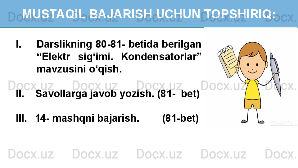 MUSTAQIL BAJARISH UCHUN TOPSHIRIQ:
I. Darslikning 80-81- betida berilgan 
“Elektr  sig ‘ imi.   Kondensatorlar” 
mavzusini o‘qish.
II.    Savollarga javob yozish. (81-  bet)
III.     14- mashqni bajarish.        (81-bet) 