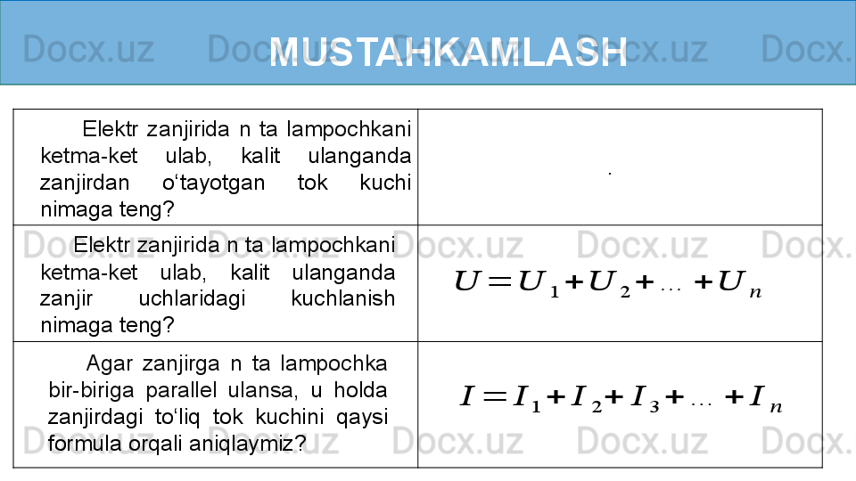 MUSTAHKAMLASH??????	=	??????	1	+	??????	2	+	??????	3	+	…	+	??????	??????
        Agar  zanjirga  n  ta  lampochka 
bir-biriga  parallel  ulansa,   u  holda 
zanjirdagi  to ‘ liq  tok  kuchini  qaysi 
formula orqali aniqlaymiz?	
??????	=	??????	1	+	??????	2	+	…	+	??????	??????      Elektr zanjirida n ta lampochkani 
ketma-ket  ulab,  kalit  ulanganda 
zanjir  uchlaridagi  kuchlanish 
nimaga teng?          Elektr  zanjirida  n  ta  lampochkani 
ketma-ket  ulab,  kalit  ulanganda 
zanjirdan  o ‘ tayotgan  tok  kuchi 
nimaga teng? . 