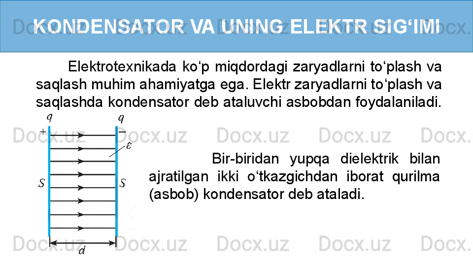 KONDENSATOR VA UNING ELEKTR SI G ‘ IMI
            Elektrotexnikada  k o ‘ p  miqdordagi  zaryadlarni  to ‘ plash  va 
saqlash muhim ahamiyatga ega. Elektr zaryadlarni to ‘ plash va 
saqlashda kondensator deb ataluvchi asbobdan foydalaniladi. 
 
            Bir-biridan  yupqa  dielektrik  bilan 
ajratilgan  ikki  o ‘ tkazgichdan  iborat  qurilma 
(asbob) kondensator deb ataladi.   