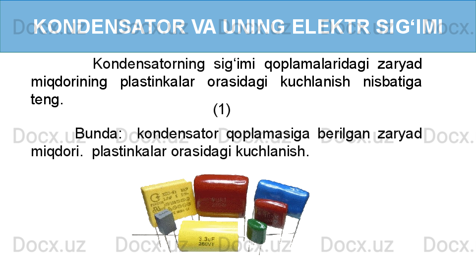 KONDENSATOR VA UNING ELEKTR SI G ‘ IMI
              Kondensatorning  sig ‘ imi  qoplamalaridagi  zaryad 
miqdorining  plastinkalar  orasidagi  kuchlanish  nisbatiga 
teng.
                  (1)    
            Bunda:    kondensator  qoplamasiga  berilgan  zaryad 
miqdori.  plastinkalar orasidagi kuchlanish. 