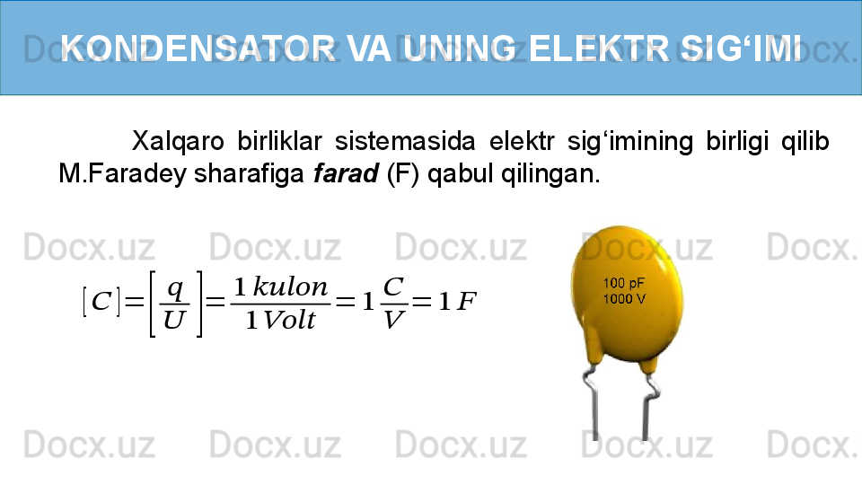 KONDENSATOR VA UNING ELEKTR SI G ‘ IMI[??????	]=	
[	
??????
??????	]
=	
1	??????????????????????????????
1	????????????????????????	
=	1	
??????
??????	
=	1	??????
            Xalqaro  birliklar  sistemasida  elektr  sig ‘ imining  birligi  qilib 
M.Faradey sharafiga  farad  (F) qabul qilingan. 