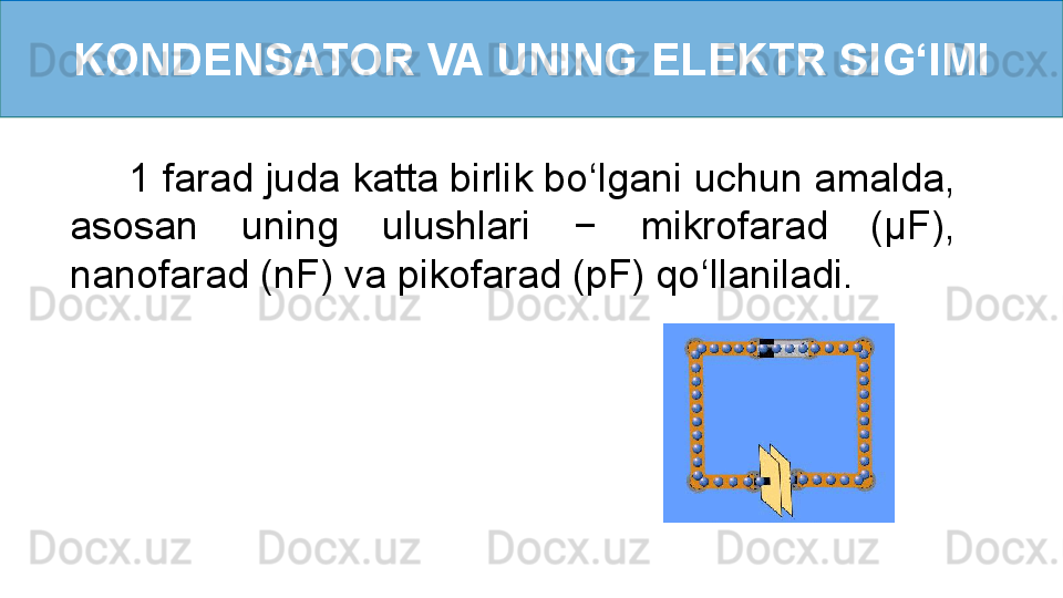 KONDENSATOR VA UNING ELEKTR SI G ‘ IMI
      1 farad juda katta birlik bo ‘ lgani uchun amalda, 
asosan  uning  ulushlari  −  mikrofarad  (µF), 
nanofarad (nF) va pikofarad (pF) qo ‘ llaniladi. 