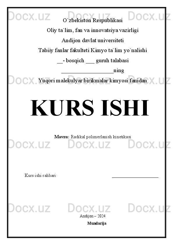 O`zbekiston Respublikasi
Oliy ta`lim, fan va innovatsiya vazirligi
Andijon davlat universiteti 
Tabiiy fanlar fakulteti Kimyo ta`lim yo`nalishi 
__- bosqich ___ guruh talabasi
__________________ ning 
Yuqori malekulyar birikmalar kimyosi fanidan   
KURS ISHI
Mavzu:   Radikal polimerlanish kinetikasi
  
Kurs ishi rahbari:                                               ____________________
 
Andijon – 2024
Mundarija 