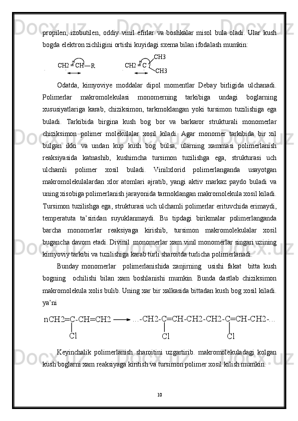 propilen,   izobutilen,   oddiy   vinil   efirlar   va   boshkalar   misol   bula   oladi.   Ular   kush
bogda elektron zichligini ortishi kuyidagi sxema bilan ifodalash mumkin: 
CH2 = CH
R
                 CH2 = C CH3
CH3
Odatda,   kimyoviye   moddalar   dipol   momentlar   Debay   birligida   ulchanadi.
Polimerlar   makromolekulasi   monomerning   tarkibiga   undagi   boglarning
xususiyatlariga   karab,   chiziksimon,   tarkmoklangan   yoki   tursimon   tuzilishiga   ega
buladi.   Tarkibida   birgina   kush   bog   bor   va   barkaror   strukturali   monomerlar
chiziksimon   polimer   molekulalar   xosil   kiladi.   Agar   monomer   tarkibida   bir   xil
bulgan   ikki   va   undan   kup   kush   bog   bulsa,   ularning   xammasi   polimerlanish
reaksiyasida   katnashib,   kushimcha   tursimon   tuzilishga   ega,   strukturasi   uch
ulchamli   polimer   xosil   buladi.   Vinilxlorid   polimerlanganda   usayotgan
makromolekulalardan   xlor   atomlari   ajratib,   yangi   aktiv   markaz   paydo   buladi   va
uning xisobiga polimerlanish jarayonida tarmoklangan makromolekula xosil kiladi.
Tursimon tuzilishga ega, strukturasi uch ulchamli polimerlar erituvchida erimaydi,
temperatuta   ta’siridan   suyuklanmaydi.   Bu   tipdagi   birikmalar   polimerlanganda
barcha   monomerlar   reaksiyaga   kirishib,   tursimon   makromolekulalar   xosil
bugancha davom etadi. Divinil  monomerlar xam vinil monomerlar singari uzining
kimyoviy tarkibi va tuzilishiga karab turli sharoitda turlicha polimerlanadi. 
Bunday   monomerlar     polimerlanishida   zanjirning     usishi   fakat     bitta   kush
bogning     ochilishi   bilan   xam   boshlanishi   mumkin.   Bunda   dastlab   chiziksimon
makromolekula xolis bulib. Uning xar bir xalkasida bittadan kush bog xosil kiladi.
ya’ni nCH2=C-CH=CH2	
Cl	
...-CH2-C=CH-CH2-CH2-C=CH-CH2-...	
Cl	Cl
Keyinchalik   polimerlanish   sharoitini   uzgartirib.   makromolekuladagi   kolgan
kush boglarni xam reaksiyaga kiritish va tursimon polimer xosil kilish mumkin.
10- + - + 