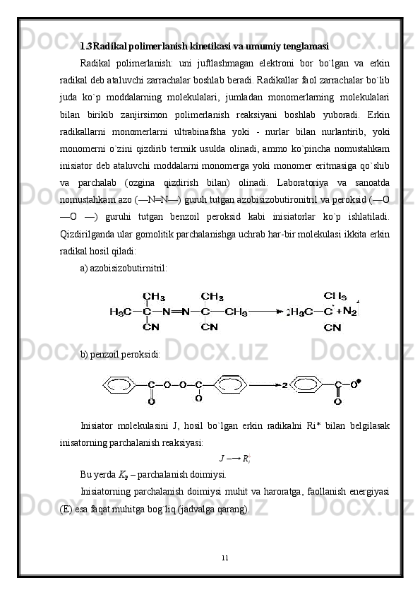 1.3 Radikal polimerlanish kinetikasi va umumiy tenglamasi
Radikal   polimerlanish:   uni   juftlashmagan   elektroni   bor   bo`lgan   va   erkin
radikal deb ataluvchi zarrachalar boshlab beradi. Radikallar faol zarrachalar bo`lib
juda   ko`p   moddalarning   molekulalari,   jumladan   monomerlarning   molekulalari
bilan   birikib   zanjirsimon   polimerlanish   reaksiyani   boshlab   yuboradi.   Erkin
radikallarni   monomerlarni   ultrabinafsha   yoki   -   nurlar   bilan   nurlantirib,   yoki
monomerni   o`zini   qizdirib   termik   usulda   olinadi,   ammo   ko`pincha   nomustahkam
inisiator   deb   ataluvchi   moddalarni   monomerga   yoki   monomer   eritmasiga   qo`shib
va   parchalab   (ozgina   qizdirish   bilan)   olinadi.   Laboratoriya   va   sanoatda
nomustahkam azo (—N=N—) guruh tutgan azobisizobutironitril va peroksid (—О
—О   —)   guruhi   tutgan   benzoil   peroksid   kabi   inisiatorlar   ko`p   ishlatiladi.
Qizdirilganda ular gomolitik parchalanishga uchrab har-bir molekulasi ikkita erkin
radikal hosil qiladi:
a) azobisizobutirnitril:
b) penzoil peroksidi:
Inisiator   molekulasini   J,   hosil   bo`lgan   erkin   radikalni   Ri*   bilan   belgilasak
inisatorning parchalanish reaksiyasi:
J − → R
i¿
Bu yerda  K
p  – parchalanish doimiysi.
Inisiatorning parchalanish doimiysi muhit va haroratga, faollanish energiyasi
(E) esa faqat muhitga bog`liq (jadvalga qarang).
11 