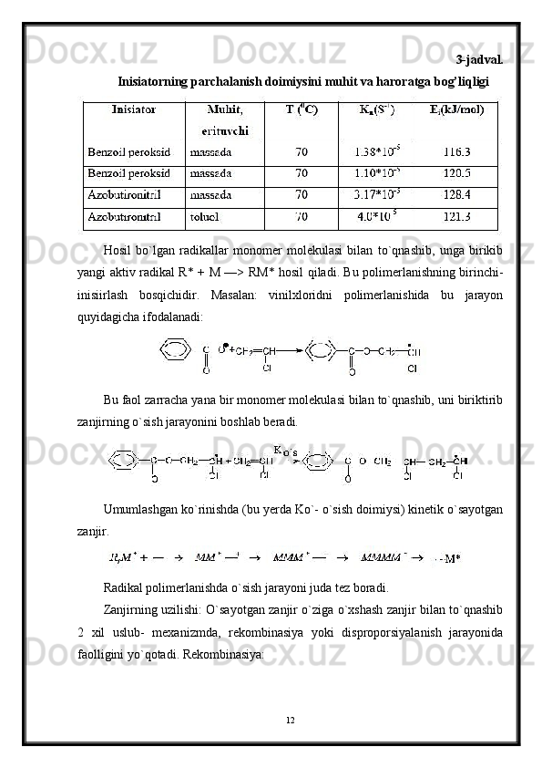 3-jadval.
Inisiatorning parchalanish doimiysini muhit va haroratga bog’liqligi
Hosil   bo`lgan   radikallar   monomer   molekulasi   bilan   to`qnashib,   unga   birikib
yangi aktiv radikal R* +   М   —> R М * hosil qiladi. Bu polimerlanishning birinchi-
inisiirlash   bosqichidir.   Masalan:   vinilxloridni   polimerlanishida   bu   jarayon
quyidagicha ifodalanadi:
Bu faol zarracha yana bir monomer molekulasi bilan to`qnashib, uni biriktirib
zanjirning o`sish jarayonini boshlab beradi.
Umumlashgan ko`rinishda (bu yerda Ko`- o`sish doimiysi) kinetik o`sayotgan
zanjir.
Radikal polimerlanishda o`sish jarayoni juda tez boradi.
Zanjirning uzilishi: O`sayotgan zanjir o`ziga o`xshash zanjir bilan to`qnashib
2   xil   uslub-   mexanizmda,   rekombinasiya   yoki   disproporsiyalanish   jarayonida
faolligini yo`qotadi. Rekombinasiya:
12