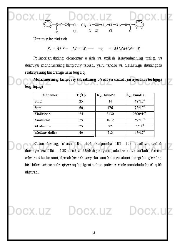 Umumiy ko`rinishda:
Polimerlanishning   elementar   o`sish   va   uzilish   jarayonlarining   tezligi   va
doimiysi   monomerning   kimyoviy   tabiati,   ya'ni   tarkibi   va   tuzilishiga   shuningdek
reaksiyaning haroratiga ham bog`liq.
Monomerning kimyoviy tabiatining o`sish va uzilish jarayonlari tezligiga
bog’liqligi
E'tibor   bering,   o`sish   101—104,   ko`pincha   102—103   atrofida,   uzilish
doimiysi   esa   106—   108   atrofida.   Uzilish   jarayoni   juda   tez   sodir   bo`ladi.   Ammo
erkin radikallar soni, demak kinetik zanjirlar soni ko`p va ularni oxirgi bo`g`ini bir-
biri  bilan uchrashishi  qiyinroq bo`lgani uchun polimer makromolekula hosil  qilib
ulguradi.
13 