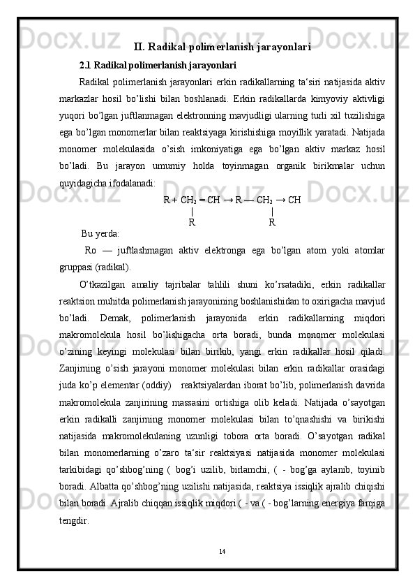 II. Radikal polimerlanish jarayonlari
2.1 Radikal polimerlanish jarayonlari
Radikal   polimerlanish   jarayonlari   erkin   radikallarning   ta‘siri   natijasida   aktiv
markazlar   hosil   bo’lishi   bilan   boshlanadi.   Erkin   radikallarda   kimyoviy   aktivligi
yuqori  bo’lgan  juftlanmagan   elektronning  mavjudligi  ularning  turli  xil   tuzilishiga
ega bo’lgan monomerlar bilan reaktsiyaga kirishishiga moyillik yaratadi. Natijada
monomer   molekulasida   o’sish   imkoniyatiga   ega   bo’lgan   aktiv   markaz   hosil
bo’ladi.   Bu   jarayon   umumiy   holda   toyinmagan   organik   birikmalar   uchun
quyidagicha ifodalanadi:
R + CH
2  = CH → R — CH
2  → CH
|                                |
R                              R
 Bu yerda:
  Ro   —   juftlashmagan   aktiv   elektronga   ega   bo’lgan   atom   yoki   atomlar
gruppasi (radikal).
O’tkazilgan   amaliy   tajribalar   tahlili   shuni   ko’rsatadiki,   erkin   radikallar
reaktsion muhitda polimerlanish jarayonining boshlanishidan to oxirigacha mavjud
bo’ladi.   Demak,   polimerlanish   jarayonida   erkin   radikallarning   miqdori
makromolekula   hosil   bo’lishigacha   orta   boradi,   bunda   monomer   molekulasi
o’zining   keyingi   molekulasi   bilan   birikib,   yangi   erkin   radikallar   hosil   qiladi.
Zanjirning   o’sish   jarayoni   monomer   molekulasi   bilan   erkin   radikallar   orasidagi
juda ko’p elementar (oddiy)     reaktsiyalardan iborat bo’lib, polimerlanish davrida
makromolekula   zanjirining   massasini   ortishiga   olib   keladi.   Natijada   o’sayotgan
erkin   radikalli   zanjirning   monomer   molekulasi   bilan   to’qnashishi   va   birikishi
natijasida   makromolekulaning   uzunligi   tobora   orta   boradi.   O’sayotgan   radikal
bilan   monomerlarning   o’zaro   ta‘sir   reaktsiyasi   natijasida   monomer   molekulasi
tarkibidagi   qo’shbog’ning   (   bog’i   uzilib,   birlamchi,   (   -   bog’ga   aylanib,   toyinib
boradi. Albatta qo’shbog’ning uzilishi natijasida, reaktsiya issiqlik ajralib chiqishi
bilan boradi. Ajralib chiqqan issiqlik miqdori ( - va ( - bog’larning energiya farqiga
tengdir.
14 