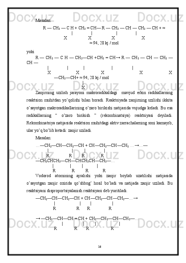 Masalan:
R — CH
2  — C H + CH
2  = CH— R — CH
2  — CH — CH
2  — CH + ≈
|                 |                      |                 |
X X  X X
≈ 94, 28 kj / mol
yoki
R — CH
2   — C H — CH
2 —CH +CH
2   = CH→ R — CH
2   — CH — CH
2   —
CH — 
           |                 |              |                         |                  |                        
            X                       X                    X                         X                        X
                 — CH
2 —CH+ ≈ 94, 28 kj / mol
|
                                          X
Zanjirning   uzilish   jarayoni   makroradikaldagi     mavjud   erkin   radikallarning
reaktsion   muhitdan   yo’qolishi   bilan   boradi.   Reaktsiyada   zanjirning   uzilishi   ikkita
o’sayotgan makroradikallarining o’zaro birikishi natijasida vujudga keladi. Bu esa
radikallarning   “   o’zaro   birikish   ”   (rekombinatsiya)   reaktsiyasi   deyiladi.
Rekombinatsiya natijasida reaktsion muhitdagi aktiv zarrachalarning soni kamayib,
ular yo’q bo’lib ketadi: zanjir uziladi.
Masalan:
…—CH
2 —CH—CH
2 —CH + CH—CH
2 —CH—CH
2  …→…—
           | | | |
          R                  R         R               R   
—CH
2 CHCH
2 —CH—CHCH
2 CH—CH
2 —…
| | |             |
       R            R          R             R
Vodorod   atomining   ajralishi   yoki   zanjir   boylab   uzatilishi   natijasida
o’sayotgan   zanjir   oxirida   qo’shbog’   hosil   bo’ladi   va   natijada   zanjir   uziladi.   Bu
reaktsiyani disproportsiyalanish reaktsiyasi deb yuritiladi.
—CH
2 —CH—CH
2 —CH + CH—CH
2 —CH—CH
2 —…→
                 | | | |
                 R                   R       R                 R 
→ —CH
2 —CH—CH = CH + CH
2 —CH
2 —CH—CH
2 —… 
| | | |
                  R                R        R                    R  
16 