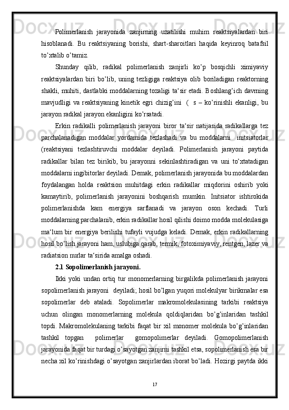 Polimerlanish   jarayonida   zanjirning   uzatilishi   muhim   reaktsiyalardan   biri
hisoblanadi.   Bu   reaktsiyaning   borishi,   shart-sharoitlari   haqida   keyinroq   batafsil
to’xtalib o’tamiz.
Shunday   qilib,   radikal   polimerlanish   zanjirli   ko’p   bosqichli   ximiyaviy
reaktsiyalardan   biri   bo’lib,   uning   tezligiga   reaktsiya   olib   boriladigan   reaktorning
shakli, muhiti, dastlabki moddalarning tozaligi ta‘sir etadi. Boshlang’ich davrning
mavjudligi   va   reaktsiyaning   kinetik   egri   chizig’ini     (     s   –   ko’rinishli   ekanligi,  bu
jarayon radikal jarayon ekanligini ko’rsatadi.
Erkin   radikalli   polimerlanish   jarayoni   biror   ta‘sir   natijasida   radikallarga   tez
parchalanadigan   moddalar   yordamida   tezlashadi   va   bu   moddalarni     initsiatorlar
(reaktsiyani   tezlashtiruvchi   moddalar   deyiladi.   Polimerlanish   jarayoni   paytida
radikallar   bilan   tez   birikib,   bu   jarayonni   sekinlashtiradigan   va   uni   to’xtatadigan
moddalarni ingibitorlar deyiladi. Demak, polimerlanish jarayonida bu moddalardan
foydalangan   holda   reaktsion   muhitdagi   erkin   radikallar   miqdorini   oshirib   yoki
kamaytirib,   polimerlanish   jarayonini   boshqarish   mumkin.   Initsiator   ishtirokida
polimerlanishda   kam   energiya   sarflanadi   va   jarayon   oson   kechadi.   Turli
moddalarning parchalanib, erkin radikallar hosil qilishi doimo modda molekulasiga
ma‘lum  bir  energiya berilishi  tufayli  vujudga keladi. Demak,  erkin radikallarning
hosil bo’lish jarayoni ham, uslubiga qarab, termik, fotoximiyaviy, rentgen, lazer va
radiatsion nurlar ta‘sirida amalga oshadi. 
2.1 Sopolimerlanish jarayoni.
Ikki   yoki   undan   ortiq   tur   monomerlarning   birgalikda   polimerlanish   jarayoni
sopolimerlanish jarayoni  deyiladi; hosil bo’lgan yuqori molekulyar birikmalar esa
sopolimerlar   deb   ataladi.   Sopolimerlar   makromolekulasining   tarkibi   reaktsiya
uchun   olingan   monomerlarning   molekula   qoldiqlaridan   bo’g’inlaridan   tashkil
topdi.  Makromolekulaning   tarkibi   faqat   bir   xil   monomer   molekula   bo’g’inlaridan
tashkil   topgan     polimerlar     gomopolimerlar   deyiladi.   Gomopolimerlanish
jarayonida faqat bir turdagi o’sayotgan zanjirni tashkil etsa, sopolimerlanish esa bir
necha xil ko’rinishdagi o’sayotgan zanjirlardan iborat bo’ladi. Hozirgi paytda ikki
17 