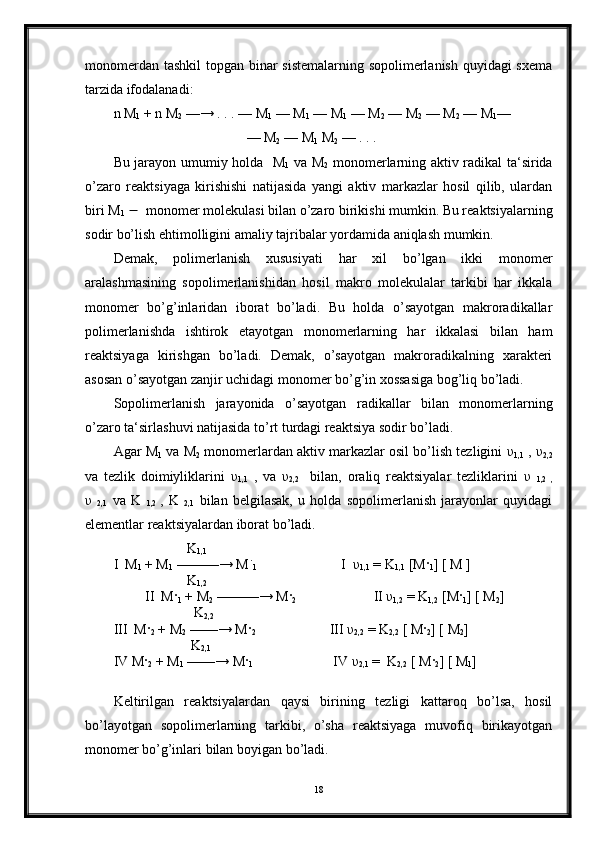 monomerdan tashkil topgan binar sistemalarning sopolimerlanish quyidagi sxema
tarzida ifodalanadi: 
n M
1  + n M
2  —→ . . . — M
1  — M
1  — M
1  — M
2  — M
2  — M
2  — M
1 —
                                      — M
2  — M
1  M
2  — . . .                     
Bu jarayon umumiy holda   M
1   va M
2   monomerlarning aktiv radikal ta‘sirida
o’zaro   reaktsiyaga   kirishishi   natijasida   yangi   aktiv   markazlar   hosil   qilib,   ulardan
biri M
1      monomer molekulasi bilan o’zaro birikishi mumkin. Bu reaktsiyalarning
sodir bo’lish ehtimolligini amaliy tajribalar yordamida aniqlash mumkin. 
Demak,   polimerlanish   xususiyati   har   xil   bo’lgan   ikki   monomer
aralashmasining   sopolimerlanishidan   hosil   makro   molekulalar   tarkibi   har   ikkala
monomer   bo’g’inlaridan   iborat   bo’ladi.   Bu   holda   o’sayotgan   makroradikallar
polimerlanishda   ishtirok   etayotgan   monomerlarning   har   ikkalasi   bilan   ham
reaktsiyaga   kirishgan   bo’ladi.   Demak,   o’sayotgan   makroradikalning   xarakteri
asosan o’sayotgan zanjir uchidagi monomer bo’g’in xossasiga bog’liq bo’ladi. 
Sopolimerlanish   jarayonida   o’sayotgan   radikallar   bilan   monomerlarning
o’zaro ta‘sirlashuvi natijasida to’rt turdagi reaktsiya sodir bo’ladi. 
Agar M
1  va M
2  monomerlardan aktiv markazlar osil bo’lish tezligini   υ
1,1  ,  υ
2,2
va   tezlik   doimiyliklarini   υ
1,1   ,   va   υ
2,2     bilan,   oraliq   reaktsiyalar   tezliklarini   υ  
1,2   ,
υ  
2,1   va   K  
1,2   ,   K  
2,1   bilan   belgilasak,   u   holda   sopolimerlanish   jarayonlar   quyidagi
elementlar reaktsiyalardan iborat bo’ladi. 
                      K
1,1
I  M
1  + M
1  ———→ M ֹ
1                         I   υ
1,1  = K
1,1  [M ·
1 ] [ M ]
                     K
1,2
         II  M ·
1  + M
2  ———→ M ·
2                       II  υ
1,2  = K
1,2  [M ·
1 ] [ M
2 ]
                       K
2,2
III  M ·
2  + M
2  ——→ M ·
2                            III  υ
2,2  = K
2,2  [ M ·
2 ] [ M
2 ]
                      K
2,1
IV M ·
2  + M
1  ——→ M ·
1                        IV  υ
2,1  =  K
2,2  [ M ·
2 ] [ M
1 ]
Keltirilgan   reaktsiyalardan   qaysi   birining   tezligi   kattaroq   bo’lsa,   hosil
bo’layotgan   sopolimerlarning   tarkibi,   o’sha   reaktsiyaga   muvofiq   birikayotgan
monomer bo’g’inlari bilan boyigan bo’ladi. 
18 