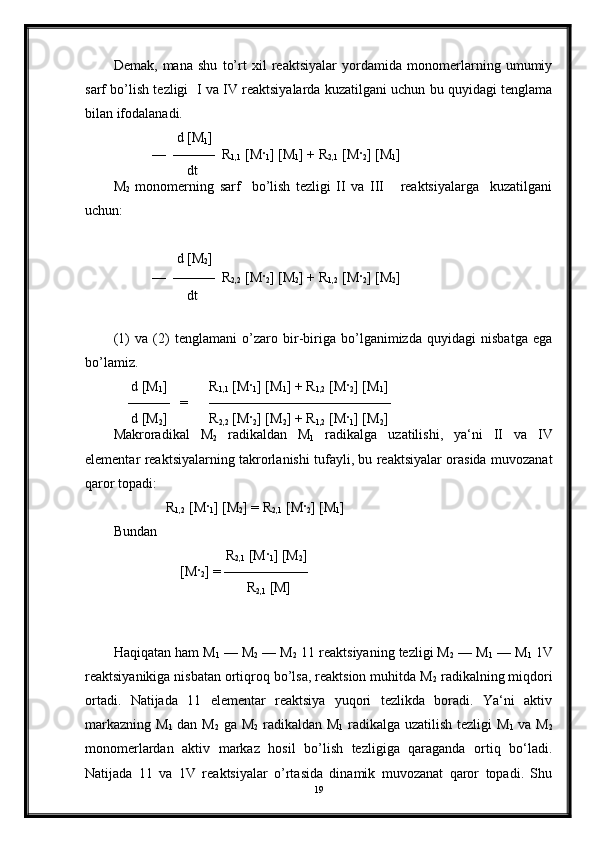 Demak,   mana   shu   to’rt   xil   reaktsiyalar   yordamida   monomerlarning   umumiy
sarf bo’lish tezligi   I va IV reaktsiyalarda kuzatilgani uchun bu quyidagi tenglama
bilan ifodalanadi. 
                  d [M
1 ]  
           —  ———  R
1,1  [M ·
1 ] [M
1 ] + R
2,1  [M ·
2 ] [M
1 ]
                     dt
M
2   monomerning   sarf     bo’lish   tezligi   II   va   III       reaktsiyalarga     kuzatilgani
uchun:
                  d [M
2 ]  
           —  ———  R
2,2  [M ·
2 ] [M
2 ] + R
1,2  [M ·
2 ] [M
2 ]
                     dt
(1)   va   (2)   tenglamani   o’zaro   bir-biriga   bo’lganimizda   quyidagi   nisbatga   ega
bo’lamiz.
      d [M
1 ]            R
1,1  [M ·
1 ] [M
1 ] + R
1,2  [M ·
2 ] [M
1 ]
    ———   =      —————————————
     d [M
2 ]            R
2,2  [M ·
2 ] [M
2 ] + R
1,2  [M ·
1 ] [M
2 ]
Makroradikal   M
2   radikaldan   M
1   radikalga   uzatilishi,   ya‘ni   II   va   IV
elementar reaktsiyalarning takrorlanishi tufayli, bu reaktsiyalar orasida muvozanat
qaror topadi: 
               R
1,2  [M ·
1 ] [M
2 ] = R
2,1  [M ·
2 ] [M
1 ]
Bundan                    
                                R
2,1  [M ·
1 ] [M
2 ]
                   [M ·
2 ] = ——————
                                      R
2,1  [M]
Haqiqatan ham M
1  — M
2  — M
2  11 reaktsiyaning tezligi M
2  — M
1  — M
1  1V
reaktsiyanikiga nisbatan ortiqroq bo’lsa, reaktsion muhitda M
2  radikalning miqdori
ortadi.   Natijada   11   elementar   reaktsiya   yuqori   tezlikda   boradi.   Ya‘ni   aktiv
markazning M
1   dan M
2   ga M
2   radikaldan M
1   radikalga uzatilish tezligi  M
1   va M
2
monomerlardan   aktiv   markaz   hosil   bo’lish   tezligiga   qaraganda   ortiq   bo‘ladi.
Natijada   11   va   1V   reaktsiyalar   o’rtasida   dinamik   muvozanat   qaror   topadi.   Shu
19 