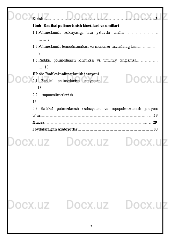 Kirish…………………………………………………………………………3
I bob: Radikal polimerlanish kinetikasi va omillari
1.1 Polimerlanish   reaksiyasiga   tasir   yetuvchi   omillar   …………………..
…….5
1.2 Polimerlanish termodinamikasi va monomer tuzilishinig tasiri……..….…
7
1.3 Radikal   polimerlanish   kinetikasi   va   umumiy   tenglamasi…………….
…..10
II bob: Radikal polimerlanish jarayoni
2.1   Radikal   polimerlanish   jarayonlari…………………………………….
….13
2.2   sopomolimerlanish……………………………………………….………
15
2.3   Radikal   polimerlanish   reaksiyalari   va   sopopolimerlanish   jarayoni
ta’siri……………………………………………………………………...….19
Xulosa………………………………………………………………….……29
Foydalanilgan adabiyotlar…………………………………………………30
        
2 