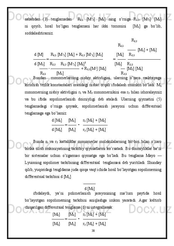 sababdan   (3)   tenglamadan     R
2,1   [M ·
2 ]   [M
1 ]   ning   o’rniga   R
1,2   [M ·
2 ]   [M
2 ]
ni   qoyib,   hosil   bo’lgan   tenglamani   har   ikki   tomonini     [M
1 ]   ga   bo’lib,
soddalashtiramiz.                                                                            
                                                                                                R
2,2   
                                                                                   R
1,1                   
                                                                                            ——  [M
1 ] + [M
2 ]
 d [M]       R
1,1  [M ·
1 ] [M
1 ] + R
1,2  [M ·
1 ] [M
2 ]             [M
1 ]     R
1,1
——— = ——――—————————          =  ——  ————————
 d [M
2 ]     R
2,2      R
1,2  [M ·
1 ] [M
2 ] 3                                 
         [M
2 ]     R
2,2  
      —— · ———————  + R
1,2 [M · ] [M
2 ]              —  [M
2 ] [M
1 ]
       R
2,1           [M
1 ]                                                        R
2,1
Bundan     monomerlarning   nisbiy   aktivligini,   ularning   o’zaro   reaktsiyaga
kirishish tezlik konstantalari orasidagi nisbat orqali ifodalash mumkin bo’ladi. M
1
monomerning nisbiy aktivligini r
1   va M
2   monomernikini esa r
2   bilan ishoralaymiz
va   bu   ifoda   sopolimerlanish   doimiyligi   deb   ataladi.   Ularning   qiymatini   (5)
tenglamadagi   o’rniga   qoysak,   sopolimerlanish   jarayoni   uchun   differentsial
tenglamaga ega bo’lamiz:
                  d [M
1 ]      [M
1 ]       r
1  [M
1 ] + [M
2 ]   
                  ——— = ——  •   ——————
                  d [M
2 ]      [M
2 ]       r
2  [M
2 ] + [M
1 ]    
Bunda   r
1   va   r
2   kattaliklar   monomerlar   molekulalarning   bir-biri   bilan   o’zaro
birika olish imkoniyatining tarkibiy qiymatlarini ko’rsatadi. Bu doimiyliklar ba‘zi
bir   sistemalar   uchun   o’zgarmas   qiymatga   ega   bo’ladi.   Bu   tenglama   Mayo   —
Lyuisning   sopolimer   tarkibining   differentsial     tenglamasi   deb   yuritiladi.   Shunday
qilib, yuqoridagi tengldama juda qisqa vaqt ichida hosil bo’layotgan sopolimerning
differentsial tarkibini d [M
1 ]      
                                                 ———
                                                  d [M
2 ]      
ifodalaydi,   ya‘ni   polimerlanish   jarayonining   ma‘lum   paytida   hosil
bo’layotgan   sopolimerning   tarkibini   aniqlashga   imkon   yaratadi.   Agar   keltirib
chiqarilgan differentsial tenglama (6) ni integrallasak:
                   [M
1 ]        [M
1 ]       r
1  [M
1 ] + [M
2 ]   
                  ——— = ——  •   ——————
                   [M
2 ]        [M
2 ]       r
2  [M
2 ] + [M
1 ]    
20 