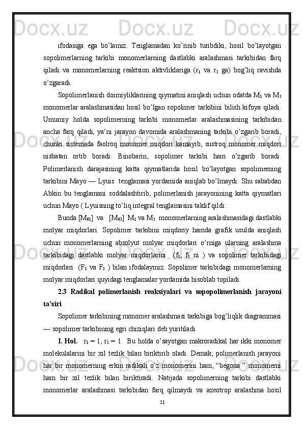 ifodasiga   ega   bo’lamiz.   Tenglamadan   ko’rinib   turibdiki,   hosil   bo’layotgan
sopolimerlarning   tarkibi   monomerlarning   dastlabki   aralashmasi   tarkibidan   farq
qiladi   va   monomerlarning   reaktsion   aktivliklariga   (r
1   va   r
2   ga)   bog’liq   ravishda
o’zgaradi.
Sopolimerlanish doimiyliklarining qiymatini aniqlash uchun odatda M
1  va M
2
monomerlar aralashmasidan hosil bo’lgan sopolimer tarkibini bilish kifoya qiladi.
Umumiy   holda   sopolimerning   tarkibi   monomerlar   aralashmasining   tarkibidan
ancha   farq   qiladi,   ya‘ni   jarayon   davomida   aralashmaning   tarkibi   o’zgarib   boradi,
chunki   sistemada   faolroq   monomer   miqdori   kamayib,   sustroq   monomer   miqdori
nisbatan   ortib   boradi.   Binobarin,   sopolimer   tarkibi   ham   o’zgarib   boradi.
Polimerlanish   darajasining   katta   qiymatlarida   hosil   bo’layotgan   sopolimerning
tarkibini Mayo — Lyuis   tenglamasi yordamida aniqlab bo’lmaydi. Shu sababdan
Abkin   bu   tenglamani   soddalashtirib,   polimerlanish   jarayonining   katta   qiymatlari
uchun Mayo ( Lyuisning to’liq integral tenglamasini taklif qildi:
Bunda [M
01 ]  va   [M
02 ]  M
1  va M
2   monomerlarning aralashmasidagi dastlabki
molyar   miqdorlari.   Sopolimer   tarkibini   miqdoriy   hamda   grafik   usulda   aniqlash
uchun   monomerlarning   absolyut   molyar   miqdorlari   o’rniga   ularning   aralashma
tarkibidagi   dastlabki   molyar   miqdorlarini     (f
1 ,   f
2   ni   )   va   sopolimer   tarkibidagi
miqdorlari     (F
1   va   F
2   )   bilan   ifodalaymiz.   Sopolimer   tarkibidagi   monomerlarning
molyar miqdorlari quyidagi tenglamalar yordamida hisoblab topiladi.
2.3   Radikal   polimerlanish   reaksiyalari   va   sopopolimerlanish   jarayoni
ta’siri
Sopolimer tarkibining monomer aralashmasi tarkibiga bog’liqlik diagrammasi
— sopolimer tarkibining egri chiziqlari deb yuritiladi.
I. Hol.      r
1   = 1, r
2   = 1.   Bu holda o’sayotgan makroradikal har ikki monomer
molekulalarini   bir   xil   tezlik   bilan   biriktirib   oladi.   Demak,   polimerlanish   jarayoni
har   bir   monomerning   erkin   radikali   o’z   monomerini   ham,   “begona   ”   monomerni
ham   bir   xil   tezlik   bilan   biriktiradi.   Natijada   sopolimerning   tarkibi   dastlabki
monomerlar   aralashmasi   tarkibidan   farq   qilmaydi   va   azeotrop   aralashma   hosil
21 