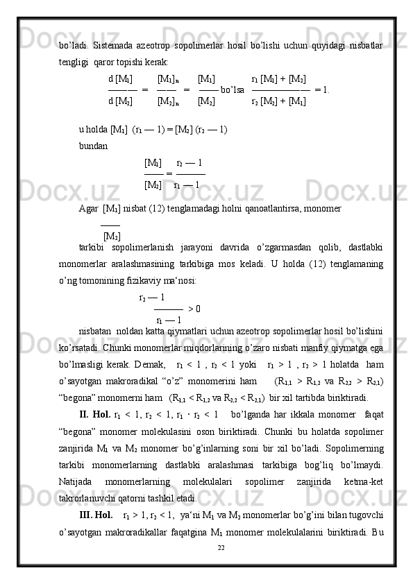 bo’ladi.   Sistemada   azeotrop   sopolimerlar   hosil   bo’lishi   uchun   quyidagi   nisbatlar
tengligi  qaror topishi kerak:
            d [M
1 ]          [M
1 ]
n         [M
1 ]               r
1  [M
1 ] + [M
2 ]   
            —―—  =    ―—   =    —— bo’lsa   ————―—  = 1.
            d [M
2 ]          [M
2 ]
n         [M
2 ]               r
2  [M
2 ] + [M
1 ]   
u holda [M
1 ]  (r
1  — 1) = [M
2 ] (r
2  — 1) 
bundan 
                           [M
1 ]      r
2  — 1
                           —— =  ——— 
                           [M
2 ]     r
1  — 1
 
Agar  [M
1 ] nisbat (12) tenglamadagi holni qanoatlantirsa, monomer  
         ——
          [M
2 ]     
tarkibi   sopolimerlanish   jarayoni   davrida   o’zgarmasdan   qolib,   dastlabki
monomerlar   aralashmasining   tarkibiga   mos   keladi.   U   holda   (12)   tenglamaning
o’ng tomonining fizikaviy ma‘nosi:
                          r
2  — 1
                               ———  > 0
                                r
1  — 1
nisbatan  noldan katta qiymatlari uchun azeotrop sopolimerlar hosil bo’lishini
ko’rsatadi. Chunki monomerlar miqdorlarining o’zaro nisbati manfiy qiymatga ega
bo’lmasligi   kerak.   Demak,       r
1   <   1   ,   r
2   <   1   yoki       r
1   >   1   ,   r
2   >   1   holatda     ham
o’sayotgan   makroradikal   “o’z”   monomerini   ham         (R
1,1   >   R
1,2   va   R
2,2   >   R
2,1 )
“begona” monomerni ham   (R
1,1  < R
1,2  va R
2,2  < R
2,1 )  bir xil tartibda biriktiradi.
II.   Hol.   r
1   <   1,   r
2   <   1,   r
1   ·   r
2   <   1       bo’lganda   har   ikkala   monomer     faqat
“begona”   monomer   molekulasini   oson   biriktiradi.   Chunki   bu   holatda   sopolimer
zanjirida   M
1   va   M
2   monomer   bo’g’inlarning   soni   bir   xil   bo’ladi.   Sopolimerning
tarkibi   monomerlarning   dastlabki   aralashmasi   tarkibiga   bog’liq   bo’lmaydi.
Natijada   monomerlarning   molekulalari   sopolimer   zanjirida   ketma-ket
takrorlanuvchi qatorni tashkil etadi.
III. Hol.     r
1  > 1, r
2  < 1,  ya‘ni M
1  va M
2  monomerlar bo’g’ini bilan tugovchi
o’sayotgan   makroradikallar   faqatgina   M
1   monomer   molekulalarini   biriktiradi.   Bu
22 