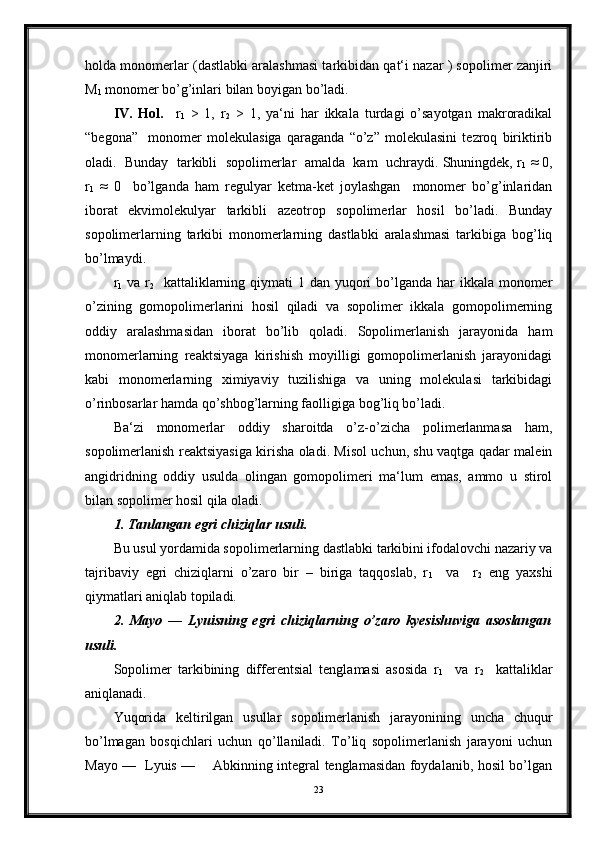 holda monomerlar (dastlabki aralashmasi tarkibidan qat‘i nazar ) sopolimer zanjiri
M
1  monomer bo’g’inlari bilan boyigan bo’ladi.
IV.   Hol.     r
1   >   1,   r
2   >   1,   ya‘ni   har   ikkala   turdagi   o’sayotgan   makroradikal
“begona”     monomer   molekulasiga   qaraganda   “o’z”   molekulasini   tezroq   biriktirib
oladi.  Bunday  tarkibli  sopolimerlar  amalda  kam  uchraydi. Shuningdek, r
1  ≈ 0,
r
1   ≈   0     bo’lganda   ham   regulyar   ketma-ket   joylashgan     monomer   bo’g’inlaridan
iborat   ekvimolekulyar   tarkibli   azeotrop   sopolimerlar   hosil   bo’ladi.   Bunday
sopolimerlarning   tarkibi   monomerlarning   dastlabki   aralashmasi   tarkibiga   bog’liq
bo’lmaydi.
r
1   va r
2    kattaliklarning qiymati  1 dan yuqori  bo’lganda  har  ikkala  monomer
o’zining   gomopolimerlarini   hosil   qiladi   va   sopolimer   ikkala   gomopolimerning
oddiy   aralashmasidan   iborat   bo’lib   qoladi.   Sopolimerlanish   jarayonida   ham
monomerlarning   reaktsiyaga   kirishish   moyilligi   gomopolimerlanish   jarayonidagi
kabi   monomerlarning   ximiyaviy   tuzilishiga   va   uning   molekulasi   tarkibidagi
o’rinbosarlar hamda qo’shbog’larning faolligiga bog’liq bo’ladi.
Ba‘zi   monomerlar   oddiy   sharoitda   o’z-o’zicha   polimerlanmasa   ham,
sopolimerlanish reaktsiyasiga kirisha oladi. Misol uchun, shu vaqtga qadar malein
angidridning   oddiy   usulda   olingan   gomopolimeri   ma‘lum   emas,   ammo   u   stirol
bilan sopolimer hosil qila oladi.
1. Tanlangan egri chiziqlar usuli.
Bu usul yordamida sopolimerlarning dastlabki tarkibini ifodalovchi nazariy va
tajribaviy   egri   chiziqlarni   o’zaro   bir   –   biriga   taqqoslab,   r
1     va     r
2   eng   yaxshi
qiymatlari aniqlab topiladi.
2.   Mayo   —   Lyuisning   egri   chiziqlarning   o’zaro   kyesishuviga   asoslangan
usuli.
Sopolimer   tarkibining   differentsial   tenglamasi   asosida   r
1     va   r
2     kattaliklar
aniqlanadi.
Yuqorida   keltirilgan   usullar   sopolimerlanish   jarayonining   uncha   chuqur
bo’lmagan   bosqichlari   uchun   qo’llaniladi.   To’liq   sopolimerlanish   jarayoni   uchun
Mayo —   Lyuis —       Abkinning integral tenglamasidan foydalanib, hosil bo’lgan
23 