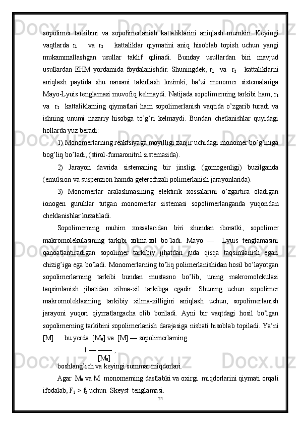 sopolimer   tarkibini   va   sopolimerlanish   kattaliklarini   aniqlash   mumkin.   Keyingi
vaqtlarda   r
1       va   r
2       kattaliklar   qiymatini   aniq   hisoblab   topish   uchun   yangi
mukammallashgan   usullar   taklif   qilinadi.   Bunday   usullardan   biri   mavjud
usullardan   EHM   yordamida   foydalanishdir.   Shuningdek,   r
1     va     r
2       kattaliklarni
aniqlash   paytida   shu   narsani   takidlash   lozimki,   ba‘zi   monomer   sistemalariga
Mayo-Lyuis tenglamasi muvofiq kelmaydi. Natijada sopolimerning tarkibi ham, r
1
va     r
2     kattaliklarning   qiymatlari   ham   sopolimerlanish   vaqtida   o’zgarib   turadi   va
ishning   unumi   nazariy   hisobga   to’g’ri   kelmaydi.   Bundan   chetlanishlar   quyidagi
hollarda yuz beradi:
1) Monomerlarning reaktsiyaga moyilligi zanjir uchidagi monomer bo’g’iniga
bog’liq bo’ladi; (stirol-fumaronitril sistemasida).
2)   Jarayon   davrida   sistemaning   bir   jinsligi   (gomogenligi)   buzilganda
(emulsion va suspenzion hamda geterofazali polimerlanish jarayonlarida).
3)   Monomerlar   aralashmasining   elektirik   xossalarini   o’zgartira   oladigan
ionogen   guruhlar   tutgan   monomerlar   sistemasi   sopolimerlanganda   yuqoridan
cheklanishlar kuzatiladi.
Sopolimerning   muhim   xossalaridan   biri   shundan   iboratki,   sopolimer
makromolekulasining   tarkibi   xilma-xil   bo’ladi.   Mayo   —     Lyuis   tenglamasini
qanoatlantiradigan   sopolimer   tarkibiy   jihatdan   juda   qisqa   taqsimlanish   egari
chizig’iga ega bo’ladi. Monomerlarning to’liq polimerlanishidan hosil bo’layotgan
sopolimerlarning   tarkibi   bundan   mustasno   bo’lib,   uning   makromolekulasi
taqsimlanish   jihatidan   xilma-xil   tarkibga   egadir.   Shuning   uchun   sopolimer
makromoleklasining   tarkibiy   xilma-xilligini   aniqlash   uchun,   sopolimerlanish
jarayoni   yuqori   qiymatlargacha   olib   boriladi.   Ayni   bir   vaqtdagi   hosil   bo’lgan
sopolimerning tarkibini sopolimerlanish darajasiga nisbati hisoblab topiladi.   Ya‘ni
[M]      bu yerda  [M
0 ] va  [M] — sopolimerlarning 
               1 — —— , 
                       [M
0 ]  
boshlang’ich va keyingi summar miqdorlari.
Agar  M
0  va M  monomerning dastlabki va oxirgi  miqdorlarini qiymati orqali
ifodalab, F
2  > f
2  uchun  Skeyst  tenglamasi.
24 