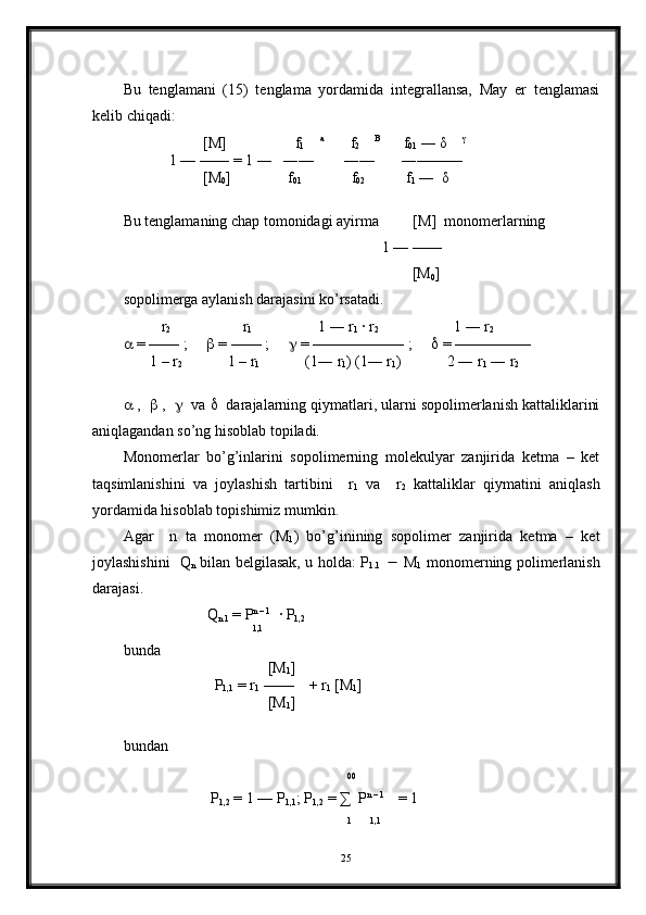  
Bu   tenglamani   (15)   tenglama   yordamida   integrallansa,   May   er   tenglamasi
kelib chiqadi:
                      [M]                  f
1      a
       f
2      B
      f
01  ― δ     γ
 
            1 — —― = 1 ―   ―—        ―—       ―———  
                     [M
0 ]               f
01              f
02             f
1  ―  δ    
Bu tenglamaning chap tomonidagi ayirma         [M]  monomerlarning
                                                                    1 — —―
                                                                            [M
0 ]               
sopolimerga aylanish darajasini ko’rsatadi.
           r
2                    r
1                            1 ― r
1  · r
2                            1 ― r
2
  = —— ;        = —— ;        = —————— ;        = —————
       1 – r
2             1 – r
1                     (1― r
1 ) (1― r
1 )            2 ― r
1  ― r
2
  ,     ,      va     darajalarning qiymatlari, ularni sopolimerlanish kattaliklarini
aniqlagandan so’ng hisoblab topiladi.
Monomerlar   bo’g’inlarini   sopolimerning   molekulyar   zanjirida   ketma   –   ket
taqsimlanishini   va   joylashish   tartibini     r
1   va     r
2   kattaliklar   qiymatini   aniqlash
yordamida hisoblab topishimiz mumkin.
Agar     n   ta   monomer   (M
1 )   bo’g’inining   sopolimer   zanjirida   ketma   –   ket
joylashishini   Q
n   bilan belgilasak, u holda: P
1.1        M
1   monomerning polimerlanish
darajasi.
                       Q
n 1  = P n – 1
  · P
1,2
                                   1,1
  
bunda 
                                      [M
1 ]
                         P
1,1  = r
1  ——    + r
1  [M
1 ]
                                      [M
1 ]
bundan
                                                           
00  
                       P
1,2  = 1 — P
1,1 ; P
1,2  =  ∑   P n – 1 
   = 1
                                                            1
       1,1
   
25 