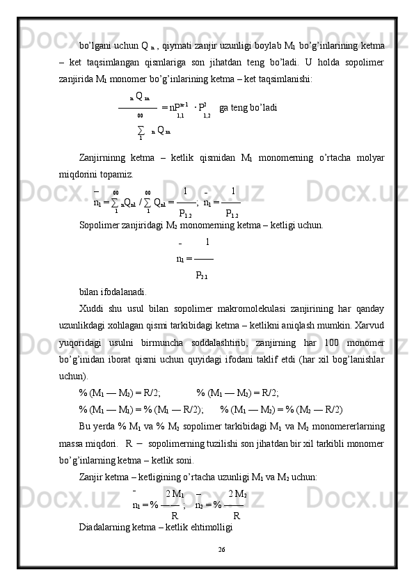 bo’lgani uchun Q 
n  , qiymati zanjir uzunligi boylab M
1  bo’g’inlarining ketma
–   ket   taqsimlangan   qismlariga   son   jihatdan   teng   bo’ladi.   U   holda   sopolimer
zanjirida M
1  monomer bo’g’inlarining ketma – ket taqsimlanishi: 
                     
n  Q 
m
                ————  = nP n- 1
  · P 2
     ga teng bo’ladi
                         00
               1,1
         1,2
                        ∑   
n  Q
 m
                          1
Zanjirninng   ketma   –   ketlik   qismidan   M
1   monomerning   o’rtacha   molyar
miqdorini topamiz.
      –      
00            
00              1       
–           1       
      n
1  = ∑ 
n Q
n1  / ∑ Q
n1  = ——;  n
1  = ——
                1
             1
            P
1.2               P
1.2
Sopolimer zanjiridagi M
2  monomerning ketma – ketligi uchun.
                                         
–           1       
                                        n
1  = ——
                                                P
2.1
bilan ifodalanadi.
Xuddi   shu   usul   bilan   sopolimer   makromolekulasi   zanjirining   har   qanday
uzunlikdagi xohlagan qismi tarkibidagi ketma – ketlikni aniqlash mumkin. Xarvud
yuqoridagi   usulni   birmuncha   soddalashtirib,   zanjirning   har   100   monomer
bo’g’inidan   iborat   qismi   uchun   quyidagi   ifodani   taklif   etdi   (har   xil   bog’lanishlar
uchun).
% (M
1  — M
2 ) = R/2;               % (M
1  — M
2 ) = R/2;
% (M
1  — M
1 ) = % (M
1  ― R/2);       % (M
1  — M
2 ) = % (M
2  ― R/2)
Bu yerda % M
1   va % M
2   sopolimer tarkibidagi M
1   va M
2   monomererlarning
massa miqdori.   R     sopolimerning tuzilishi son jihatdan bir xil tarkibli monomer
bo’g’inlarning ketma – ketlik soni.
Zanjir ketma – ketligining o’rtacha uzunligi M
1  va M
2  uchun:
                       –    
          2 M
1      –           2 M
2        
                      n
1  = % ―― ;    n
2  = % ——
                                      R                       R
Diadalarning ketma – ketlik ehtimolligi
26 