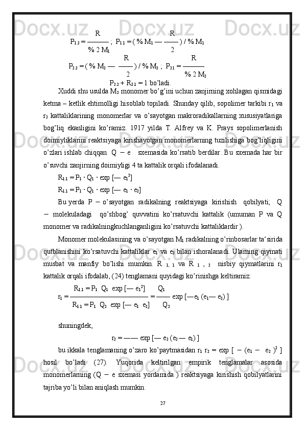                      R                                       R
       P
1.2  = ——— ;  P
1.1  = ( % M
1  — —— ) / % M
1
                 % 2 M
1                                   2    
                                     R                                   R
      P
2.2  = ( % M
2  —  —— ) / % M
2  ;  P
2.1  = ———    
                                      2                               % 2 M
2
                             P
2.2  + R
2.1  = 1 bo’ladi.
Xuddi shu usulda M
2  monomer bo’g’ini uchun zanjirning xohlagan qismidagi
ketma – ketlik ehtimolligi hisoblab topiladi. Shunday qilib, sopolimer tarkibi r
1  va
r
2   kattaliklarining   monomerlar   va   o’sayotgan   makroradikallarning   xususiyatlariga
bog’liq   ekanligini   ko’ramiz.   1917   yilda   T.   Alfrey   va   K.   Prays   sopolimerlanish
doimiyliklarini reaktsiyaga kirishayotgan monomerlarning tuzilishiga bog’liqligini
o’zlari  ishlab chiqqan   Q      e     sxemasida  ko’rsatib berdilar. Bu sxemada har  bir
o’suvchi zanjirning doimiyligi 4 ta kattalik orqali ifodalanadi.
R
1.1  = P
1  · Q
1  · exp [― e
1 2
]
R
1.1  = P
1  · Q
1  · exp [― e
1  · e
2 ]
Bu yerda  P    o’sayotgan  radikalning  reaktsiyaga  kirishish   qobilyati;   Q
   molekuladagi     qo’shbog’   quvvatini   ko’rsatuvchi   kattalik   (umuman   P   va   Q
monomer va radikalningkuchlanganligini ko’rsatuvchi kattaliklardir ).
Monomer molekulasining va o’sayotgan M
1  radikalning o’rinbosarlar ta‘sirida
qutblanishini ko’rsatuvchi kattaliklar e
1   va e
2   bilan ishoralanadi. Ularning qiymati
musbat   va   manfiy   bo’lishi   mumkin.   R  
1,   1   va   R  
1   ,  
2     nisbiy   qiymatlarini   r
1
kattalik orqali ifodalab, (24) tenglamani quyidagi ko’rinishga keltiramiz:
         R
1.1  = P
1   Q
1   exp [― e
1 2
]       Q
1
r
1  = ——————————― = —― exp [―e
1  (e
1 ― e
2 ) ]
        R
1.1  = P
1   Q
2   exp [― e
1   e
2 ]       Q
2
shuningdek,
                              r
2  = ―— exp [― e
2  (e
2  ― e
1 ) ]             
bu ikkala tenglamaning o’zaro ko’paytmasidan  r
1   r
2   = exp [      (e
1       e
2   ) 2
  ]
hosil   bo’ladi   (27).   Yuqorida   keltirilgan   empirik   tenglamalar   asosida
monomerlarning  (Q      e  sxemasi  yordamida  )  reaktsiyaga  kirishish  qobilyatlarini
tajriba yo’li bilan aniqlash mumkin.
27 