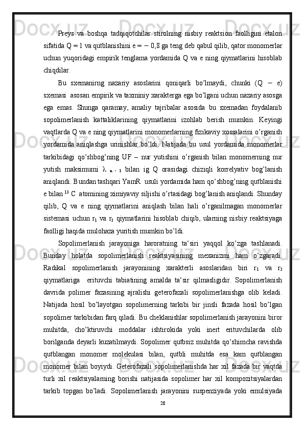 Preys   va   boshqa   tadqiqotchilar   stirolning   nisbiy   reaktsion   faolligini   etalon
sifatida Q = 1 va qutblanishini e =    0,8 ga teng deb qabul qilib, qator monomerlar
uchun yuqoridagi empirik tenglama yordamida Q va e ning qiymatlarini hisoblab
chiqdilar.
Bu   sxemanirng   nazariy   asoslarini   qoniqarli   bo’lmaydi,   chunki   (Q      e)
sxemasi  asosan empirik va taxminiy xarakterga ega bo’lgani uchun nazariy asosga
ega   emas.   Shunga   qaramay,   amaliy   tajribalar   asosida   bu   sxemadan   foydalanib
sopolimerlanish   kattaliklarining   qiymatlarini   izohlab   berish   mumkin.   Keyingi
vaqtlarda Q va e ning qiymatlarini monomerlarning fizikaviy xossalarini o’rganish
yordamida   aniqlashga   urinishlar   bo’ldi.   Natijada   bu   usul   yordamida   monomerlar
tarkibidagi   qo’shbog’ning   UF   –   nur   yutishini   o’rganish   bilan   monomerning   nur
yutish   maksimumi     
n   -   1   bilan   ig   Q   orasidagi   chiziqli   korrelyativ   bog’lanish
aniqlandi. Bundan tashqari YamR  usuli yordamida ham qo’shbog’ning qutblanishi
e bilan  13
 C
     atomining ximiyaviy siljishi o’rtasidagi bog’lanish aniqlandi. Shunday
qilib,   Q   va   e   ning   qiymatlarini   aniqlash   bilan   hali   o’rganilmagan   monomerlar
sistemasi   uchun   r
1   va   r
2   qiymatlarini   hisoblab   chiqib,   ularning   nisbiy   reaktsiyaga
faolligi haqida mulohaza yuritish mumkin bo’ldi.
Sopolimerlanish   jarayoniga   haroratning   ta‘siri   yaqqol   ko’zga   tashlanadi.
Bunday   holatda   sopolimerlanish   reaktsiyasining   mexanizmi   ham   o’zgaradi.
Radikal   sopolimerlanish   jarayonining   xarakterli   asoslaridan   biri   r
1   va   r
2
qiymatlariga     erituvchi   tabiatining   amalda   ta‘sir   qilmasligidir.   Sopolimerlanish
davrida   polimer   fazasining   ajralishi   geterofazali   sopolimerlanishga   olib   keladi.
Natijada   hosil   bo’layotgan   sopolimerning   tarkibi   bir   jinsli   fazada   hosil   bo’lgan
sopolimer tarkibidan farq qiladi. Bu cheklanishlar sopolimerlanish jarayonini biror
muhitda,   cho’ktiruvchi   moddalar   ishtirokida   yoki   inert   erituvchilarda   olib
borilganda   deyarli  kuzatilmaydi.  Sopolimer   qutbsiz  muhitda  qo’shimcha  ravishda
qutblangan   monomer   molekulasi   bilan,   qutbli   muhitda   esa   kam   qutblangan
monomer   bilan   boyiydi.   Geterofazali   sopolimerlanishda   har   xil   fazada   bir   vaqtda
turli   xil   reaktsiyalarning   borishi   natijasida   sopolimer   har   xil   kompozitsiyalardan
tarkib   topgan   bo’ladi.   Sopolimerlanish   jarayonini   suspenziyada   yoki   emulsiyada
28 