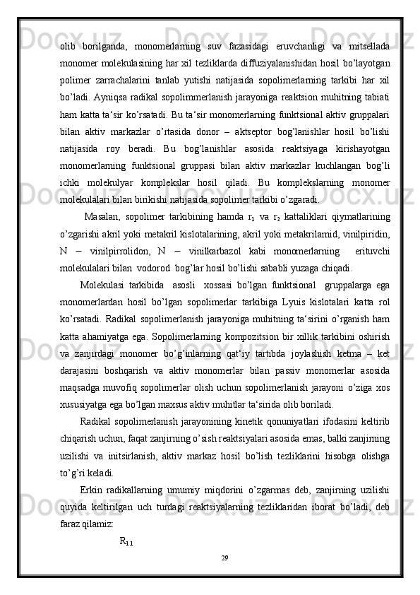 olib   borilganda,   monomerlarning   suv   fazasidagi   eruvchanligi   va   mitsellada
monomer  molekulasining har xil tezliklarda diffuziyalanishidan hosil  bo’layotgan
polimer   zarrachalarini   tanlab   yutishi   natijasida   sopolimerlarning   tarkibi   har   xil
bo’ladi.   Ayniqsa   radikal   sopolimmerlanish   jarayoniga   reaktsion   muhitning   tabiati
ham katta ta‘sir ko’rsatadi. Bu ta‘sir monomerlarning funktsional aktiv gruppalari
bilan   aktiv   markazlar   o’rtasida   donor   –   aktseptor   bog’lanishlar   hosil   bo’lishi
natijasida   roy   beradi.   Bu   bog’lanishlar   asosida   reaktsiyaga   kirishayotgan
monomerlarning   funktsional   gruppasi   bilan   aktiv   markazlar   kuchlangan   bog’li
ichki   molekulyar   komplekslar   hosil   qiladi.   Bu   komplekslarning   monomer
molekulalari bilan birikishi natijasida sopolimer tarkibi o’zgaradi.
  Masalan,   sopolimer   tarkibining   hamda   r
1   va   r
2   kattaliklari   qiymatlarining
o’zgarishi akril yoki metakril kislotalarining, akril yoki metakrilamid, vinilpiridin,
N      vinilpirrolidon,   N      vinilkarbazol   kabi   monomerlarning     erituvchi
molekulalari bilan  vodorod  bog’lar hosil bo’lishi sababli yuzaga chiqadi.
Molekulasi   tarkibida     asosli     xossasi   bo’lgan   funktsional     gruppalarga   ega
monomerlardan   hosil   bo’lgan   sopolimerlar   tarkibiga   Lyuis   kislotalari   katta   rol
ko’rsatadi.   Radikal   sopolimerlanish   jarayoniga   muhitning   ta‘sirini   o’rganish   ham
katta   ahamiyatga   ega.   Sopolimerlarning   kompozitsion   bir   xillik   tarkibini   oshirish
va   zanjirdagi   monomer   bo’g’inlarning   qat‘iy   tartibda   joylashish   ketma   –   ket
darajasini   boshqarish   va   aktiv   monomerlar   bilan   passiv   monomerlar   asosida
maqsadga   muvofiq   sopolimerlar   olish   uchun   sopolimerlanish   jarayoni   o’ziga   xos
xususiyatga ega bo’lgan maxsus aktiv muhitlar ta‘sirida olib boriladi.
Radikal   sopolimerlanish   jarayonining   kinetik   qonuniyatlari   ifodasini   keltirib
chiqarish uchun, faqat zanjirning o’sish reaktsiyalari asosida emas, balki zanjirning
uzilishi   va   initsirlanish,   aktiv   markaz   hosil   bo’lish   tezliklarini   hisobga   olishga
to’g’ri keladi.
Erkin   radikallarning   umumiy   miqdorini   o’zgarmas   deb,   zanjirning   uzilishi
quyida   keltirilgan   uch   turdagi   reaktsiyalarning   tezliklaridan   iborat   bo’ladi,   deb
faraz qilamiz:
                R
1.1
29 