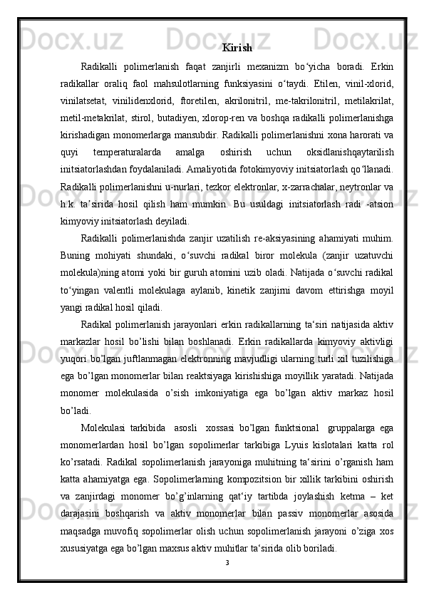 Kirish
Radikalli   polimerlanish   faqat   zanjirli   mexanizm   bo yicha   boradi.   Erkinʻ
radikallar   oraliq   faol   mahsulotlarning   funksiyasini   o taydi.   Etilen,   vinil-xlorid,	
ʻ
vinilatsetat,   vinilidenxlorid,   ftoretilen,   akrilonitril,   me-takrilonitril,   metilakrilat,
metil-metakrilat, stirol, butadiyen, xlorop-ren va boshqa  radikalli  polimerlanishga
kirishadigan monomerlarga mansubdir. Radikalli polimerlanishni xona harorati va
quyi   temperaturalarda   amalga   oshirish   uchun   oksidlanishqaytarilish
initsiatorlashdan foydalaniladi. Amaliyotida fotokimyoviy initsiatorlash qo llanadi.	
ʻ
Radikalli polimerlanishni u-nurlari, tezkor elektronlar, x-zarrachalar, neytronlar va
h.k.   ta sirida   hosil   qilish   ham   mumkin.   Bu   usuldagi   initsiatorlash   radi   -atsion	
ʼ
kimyoviy initsiatorlash deyiladi.
Radikalli   polimerlanishda   zanjir   uzatilish   re-aksiyasining   ahamiyati   muhim.
Buning   mohiyati   shundaki,   o suvchi   radikal   biror   molekula   (zanjir   uzatuvchi	
ʻ
molekula)ning atomi  yoki  bir guruh atomini  uzib oladi. Natijada o suvchi  radikal	
ʻ
to yingan   valentli   molekulaga   aylanib,   kinetik   zanjirni   davom   ettirishga   moyil	
ʻ
yangi radikal hosil qiladi.
Radikal   polimerlanish   jarayonlari   erkin   radikallarning   ta‘siri   natijasida   aktiv
markazlar   hosil   bo’lishi   bilan   boshlanadi.   Erkin   radikallarda   kimyoviy   aktivligi
yuqori  bo’lgan  juftlanmagan   elektronning  mavjudligi  ularning  turli  xil   tuzilishiga
ega bo’lgan monomerlar bilan reaktsiyaga kirishishiga moyillik yaratadi. Natijada
monomer   molekulasida   o’sish   imkoniyatiga   ega   bo’lgan   aktiv   markaz   hosil
bo’ladi.
Molekulasi   tarkibida     asosli     xossasi   bo’lgan   funktsional     gruppalarga   ega
monomerlardan   hosil   bo’lgan   sopolimerlar   tarkibiga   Lyuis   kislotalari   katta   rol
ko’rsatadi.   Radikal   sopolimerlanish   jarayoniga   muhitning   ta‘sirini   o’rganish   ham
katta   ahamiyatga   ega.   Sopolimerlarning   kompozitsion   bir   xillik   tarkibini   oshirish
va   zanjirdagi   monomer   bo’g’inlarning   qat‘iy   tartibda   joylashish   ketma   –   ket
darajasini   boshqarish   va   aktiv   monomerlar   bilan   passiv   monomerlar   asosida
maqsadga   muvofiq   sopolimerlar   olish   uchun   sopolimerlanish   jarayoni   o’ziga   xos
xususiyatga ega bo’lgan maxsus aktiv muhitlar ta‘sirida olib boriladi.
3 