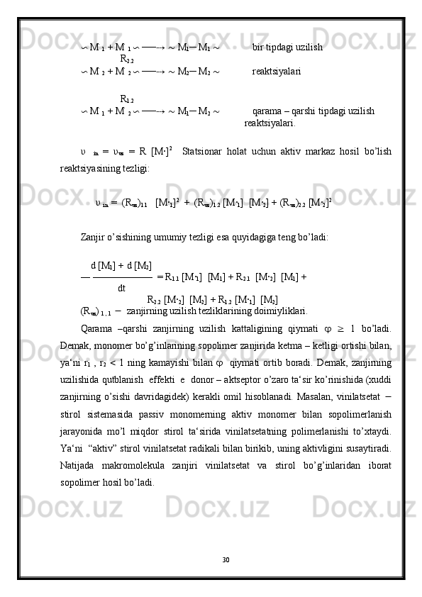 ∽  M ׂ
1  + M ׂ
1  ∽  ── ⇢   ∼  M
1 ─ M
1   ∼              bir tipdagi uzilish 
                R
2.2
∽  M ׂ
2  + M ׂ
2  ∽  ── ⇢   ∼  M
2 ─ M
2   ∼              reaktsiyalari 
                                                                  
 
                R
1.2
∽  M ׂ
1  + M ׂ
2  ∽  ── ⇢   ∼  M
1 ─ M
2   ∼              qarama – qarshi tipdagi uzilish
                                                                  reaktsiyalari.
υ
    in   =   υ
uz   =   R   [M·] 2
    Statsionar   holat   uchun   aktiv   markaz   hosil   bo’lish
reaktsiyasining tezligi:
       υ
  in   =  (R
uz )
1.1    [M
·
1 ] 2
  +  (R
uz )
1.2  [M	·
1 ]  [M	·
2 ] + (R
uz )
2.2  [M	·
2 ] 2
      
Zanjir o’sishining umumiy tezligi esa quyidagiga teng bo’ladi:
     d [M
1 ] + d [M
2 ] 
― ——————  = R
1.1  [M	
·
1 ]  [M
1 ] + R
2.1   [M	·
2 ]  [M
1 ] + 
               dt                  
                           R
2.2  [M	
·
2 ]  [M
2 ] + R
1.2  [M	·
1 ]  [M
2 ]
(R
uz ) 
1 , 1      zanjirning uzilish tezliklarining doimiyliklari.
Qarama   –qarshi   zanjirning   uzilish   kattaligining   qiymati         1   bo’ladi.
Demak, monomer bo’g’inlarining sopolimer zanjirida ketma – ketligi ortishi bilan,
ya‘ni   r
1   ,  r
2      1  ning kamayishi  bilan        qiymati  ortib boradi. Demak,  zanjirning
uzilishida qutblanish  effekti  e  donor – aktseptor o’zaro ta‘sir ko’rinishida (xuddi
zanjirning  o’sishi   davridagidek)   kerakli  omil  hisoblanadi.  Masalan,  vinilatsetat   
stirol   sistemasida   passiv   monomerning   aktiv   monomer   bilan   sopolimerlanish
jarayonida   mo’l   miqdor   stirol   ta‘sirida   vinilatsetatning   polimerlanishi   to’xtaydi.
Ya‘ni  “aktiv” stirol vinilatsetat radikali bilan birikib, uning aktivligini susaytiradi.
Natijada   makromolekula   zanjiri   vinilatsetat   va   stirol   bo’g’inlaridan   iborat
sopolimer hosil bo’ladi.
30 