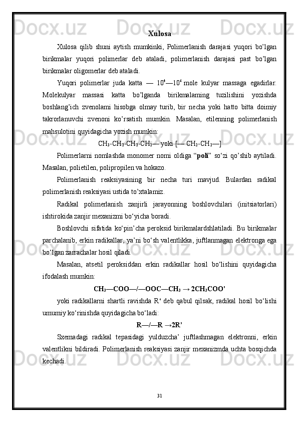 Xulosa
Xulosa   qilib   shuni   aytish   mumkinki,   Polimerlanish   darajasi   yuqori   bo’lgan
birikmalar   yuqori   polimerlar   deb   ataladi,   polimerlanish   darajasi   past   bo’lgan
birikmalar oligomerlar deb ataladi.
Yuqori   polimerlar   juda   katta   —   10 4
—10 6
  mole   kulyar   massaga   egadirlar.
Molekulyar   massasi   katta   bo’lganda   birikmalaming   tuzilishini   yozishda
boshlang’ich   zvenolami   hisobga   olmay   turib,   bir   necha   yoki   hatto   bitta   doimiy
takrorlanuvchi   zvenoni   ko’rsatish   mumkin.   Masalan,   etilenning   polimerlanish
mahsulotini quyidagicha yozish mumkin:
CH
3 -CH
2 -CH
2 -CH
2 — yoki [— CH
2 -CH
2 —]
Polimerlarni   nomlashda   monomer   nomi   oldiga   “ poli ”   so‘zi   qo’shib   aytiladi.
Masalan, polietilen, polipropilen va hokazo.
Polimerlanish   reaksiyasining   bir   necha   turi   mavjud.   Bulardan   radikal
polimerlanish reaksiyasi ustida to’xtalamiz.
Radikal   polimerlanish   zanjirli   jarayonning   boshlovchilari   (initsiatorlari)
ishtirokida zanjir mexanizmi bo‘yicha boradi.
Boshlovchi   sifatida   ko‘pin’cha   peroksid   birikmalardshlatiladi.   Bu   birikmalar
parchalanib, erkin radikallar, ya’ni bo‘sh valentlikka, juftlanmagan elektronga ega
bo‘lgan zarrachalar hosil qiladi.
Masalan,   atsetil   peroksiddan   erkin   radikallar   hosil   bo‘lishini   quyidagicha
ifodalash mumkin:
CH
3 —COO—/—OOC—CH
3   → 2CH
3 COO’
yoki   radikallarni   shartli   ravishda   R ‘   deb   qabul   qilsak,   radikal   hosil   bo‘lishi
umumiy ko‘rinishda quyidagicha bo‘ladi:
R—/—R →2R’
Sxemadagi   radikal   tepasidagi   yulduzcha’   juftlashmagan   elektronni,   erkin
valentlikni bildiradi.   Polimerlanish reaksiyasi  zanjir mexanizmda uchta bosqichda
kechadi.
31 