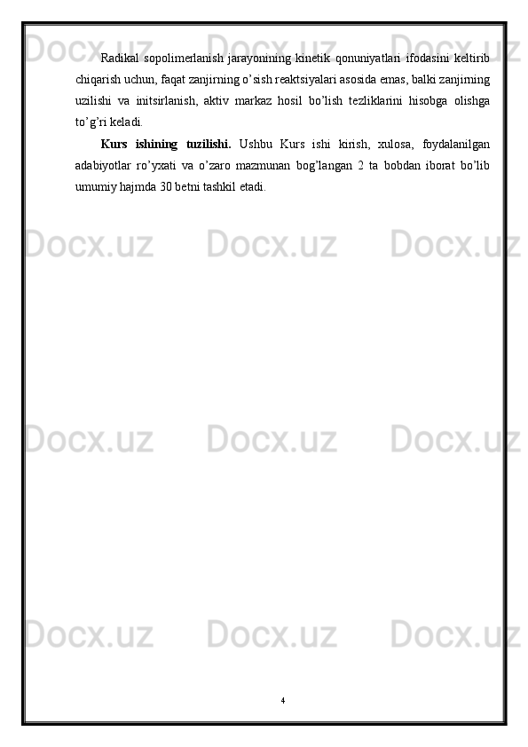Radikal   sopolimerlanish   jarayonining   kinetik   qonuniyatlari   ifodasini   keltirib
chiqarish uchun, faqat zanjirning o’sish reaktsiyalari asosida emas, balki zanjirning
uzilishi   va   initsirlanish,   aktiv   markaz   hosil   bo’lish   tezliklarini   hisobga   olishga
to’g’ri keladi.
Kurs   ishining   tuzilishi.   Ushbu   Kurs   ishi   kirish,   xulosa,   foydalanilgan
adabiyotlar   ro’yxati   va   o’zaro   mazmunan   bog’langan   2   ta   bobdan   iborat   bo’lib
umumiy hajmda 30 betni tashkil etadi. 
4 