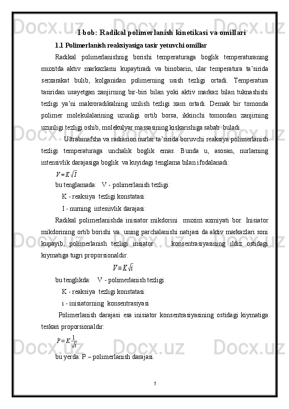 I bob: Radikal polimerlanish kinetikasi va omillari
1.1 Polimerlanish reaksiyasiga tasir yetuvchi omillar 
Radikal   polimerlanishnig   borishi   temperaturaga   boglik   temperaturaning
muxitda   aktiv   markazlarni   kupaytiradi   va   binobarin,   ular   temperatura   ta’sirida
serxarakat   bulib,   kolganidan   polimerning   usish   tezligi   ortadi.   Temperatura
tasiridan   usayetgan   zanjirning   bir-biri   bilan   yoki   aktiv   markaz   bilan   tuknashishi
tezligi   ya’ni   makroradikalning   uzilish   tezligi   xam   ortadi.   Demak   bir   tomonda
polimer   molekulalarining   uzunligi   ortib   borsa,   ikkinchi   tomondan   zanjirning
uzunligi tezligi oshib, molekulyar massasining kiskarishiga sabab  buladi.
     Ultrabinafsha va radiasion nurlar ta’sirida boruvchi reaksiya polimerlanish
tezligi   temperaturaga   unchalik   boglik   emas.   Bunda   u,   asosan,   nurlarning
intensivlik darajasiga boglik  va kuyidagi tenglama bilan ifodalanadi:  V=	K√I
bu tenglamada:   V - polimerlanish tezligi:
    K - reaksiya  tezligi konstatasi:
    I - nurning  intesiivlik darajasi:
Radikal   polimerlanishda   inisiator   mikdorini     muxim   axmiyati   bor.   Inisiator
mikdorining ortib borishi va   uning parchalanishi natijasi da aktiv markazlari soni
kupayib,   polimerlanish   tezligi   insiator         konsentrasiyasining   ildiz   ostidagi
kiymatiga tugri proporsionaldir.
   	
V=	K	√i
bu tenglikda:    V - polimerlanish tezligi:
    K - reaksiya  tezligi konstatasi:
    i - inisiatorning  konsentrasiyasi
Polimerlanish   darajasi   esa   inisiator   konsentrasiyasining   ostidagi   kiymatiga
teskari proporsionaldir:	
P=	K	1
√i
 
bu yerda: P – polimerlanish darajasi.
5 