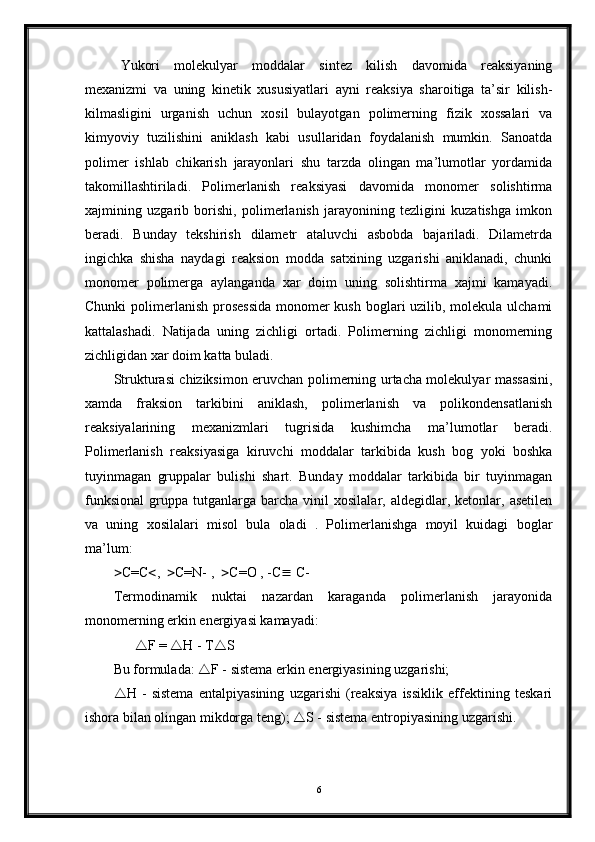 Yukori   molekulyar   moddalar   sintez   kilish   davomida   reaksiyaning
mexanizmi   va   uning   kinetik   xususiyatlari   ayni   reaksiya   sharoitiga   ta’sir   kilish-
kilmasligini   urganish   uchun   xosil   bulayotgan   polimerning   fizik   xossalari   va
kimyoviy   tuzilishini   aniklash   kabi   usullaridan   foydalanish   mumkin.   Sanoatda
polimer   ishlab   chikarish   jarayonlari   shu   tarzda   olingan   ma’lumotlar   yordamida
takomillashtiriladi.   Polimerlanish   reaksiyasi   davomida   monomer   solishtirma
xajmining   uzgarib   borishi,   polimerlanish   jarayonining   tezligini   kuzatishga   imkon
beradi.   Bunday   tekshirish   dilametr   ataluvchi   asbobda   bajariladi.   Dilametrda
ingichka   shisha   naydagi   reaksion   modda   satxining   uzgarishi   aniklanadi,   chunki
monomer   polimerga   aylanganda   xar   doim   uning   solishtirma   xajmi   kamayadi.
Chunki  polimerlanish prosessida  monomer kush boglari uzilib, molekula ulchami
kattalashadi.   Natijada   uning   zichligi   ortadi.   Polimerning   zichligi   monomerning
zichligidan xar doim katta buladi. 
Strukturasi chiziksimon eruvchan polimerning urtacha molekulyar massasini,
xamda   fraksion   tarkibini   aniklash,   polimerlanish   va   polikondensatlanish
reaksiyalarining   mexanizmlari   tugrisida   kushimcha   ma’lumotlar   beradi.
Polimerlanish   reaksiyasiga   kiruvchi   moddalar   tarkibida   kush   bog   yoki   boshka
tuyinmagan   gruppalar   bulishi   shart.   Bunday   moddalar   tarkibida   bir   tuyinmagan
funksional   gruppa   tutganlarga   barcha   vinil   xosilalar,  aldegidlar,   ketonlar,  asetilen
va   uning   xosilalari   misol   bula   oladi   .   Polimerlanishga   moyil   kuidagi   boglar
ma’lum:
 C=C  ,    C=N- ,    C=O , -C   C-
Termodinamik   nuktai   nazardan   karaganda   polimerlanish   jarayonida
monomerning erkin energiyasi kamayadi:
        F =   H - T  S
Bu formulada:   F - sistema erkin energiyasining uzgarishi; 
 H   -   sistema   entalpiyasining   uzgarishi   (reaksiya   issiklik   effektining   teskari
ishora bilan olingan mikdorga teng);   S - sistema entropiyasining uzgarishi.
  
6 