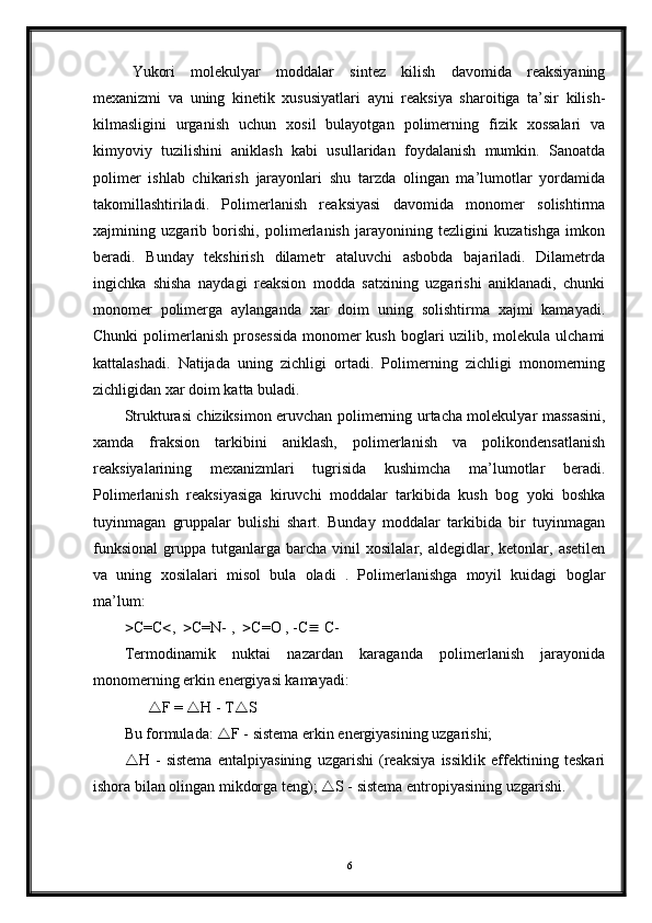 Yukori   molekulyar   moddalar   sintez   kilish   davomida   reaksiyaning
mexanizmi   va   uning   kinetik   xususiyatlari   ayni   reaksiya   sharoitiga   ta’sir   kilish-
kilmasligini   urganish   uchun   xosil   bulayotgan   polimerning   fizik   xossalari   va
kimyoviy   tuzilishini   aniklash   kabi   usullaridan   foydalanish   mumkin.   Sanoatda
polimer   ishlab   chikarish   jarayonlari   shu   tarzda   olingan   ma’lumotlar   yordamida
takomillashtiriladi.   Polimerlanish   reaksiyasi   davomida   monomer   solishtirma
xajmining   uzgarib   borishi,   polimerlanish   jarayonining   tezligini   kuzatishga   imkon
beradi.   Bunday   tekshirish   dilametr   ataluvchi   asbobda   bajariladi.   Dilametrda
ingichka   shisha   naydagi   reaksion   modda   satxining   uzgarishi   aniklanadi,   chunki
monomer   polimerga   aylanganda   xar   doim   uning   solishtirma   xajmi   kamayadi.
Chunki  polimerlanish prosessida  monomer kush boglari uzilib, molekula ulchami
kattalashadi.   Natijada   uning   zichligi   ortadi.   Polimerning   zichligi   monomerning
zichligidan xar doim katta buladi. 
Strukturasi chiziksimon eruvchan polimerning urtacha molekulyar massasini,
xamda   fraksion   tarkibini   aniklash,   polimerlanish   va   polikondensatlanish
reaksiyalarining   mexanizmlari   tugrisida   kushimcha   ma’lumotlar   beradi.
Polimerlanish   reaksiyasiga   kiruvchi   moddalar   tarkibida   kush   bog   yoki   boshka
tuyinmagan   gruppalar   bulishi   shart.   Bunday   moddalar   tarkibida   bir   tuyinmagan
funksional   gruppa   tutganlarga   barcha   vinil   xosilalar,  aldegidlar,   ketonlar,  asetilen
va   uning   xosilalari   misol   bula   oladi   .   Polimerlanishga   moyil   kuidagi   boglar
ma’lum:
 C=C  ,    C=N- ,    C=O , -C   C-
Termodinamik   nuktai   nazardan   karaganda   polimerlanish   jarayonida
monomerning erkin energiyasi kamayadi:
        F =   H - T  S
Bu formulada:   F - sistema erkin energiyasining uzgarishi; 
 H   -   sistema   entalpiyasining   uzgarishi   (reaksiya   issiklik   effektining   teskari
ishora bilan olingan mikdorga teng);   S - sistema entropiyasining uzgarishi.
  
6