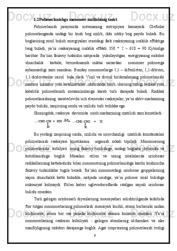 1.2 Polimerlanishga monomer tuzilishinig tasiri
Polimerlanish   jarayonida   sistemaning   entropiyasi   kamayadi.   Olefinlar
polimerlanganda   undagi   bir   kush   bog   uzilib,   ikki   oddiy   bog   paydo   buladi.   Bu
boglarining xosil  bulish  energiyalari  orasidagi  fark reaksiyaning  issiklik effektiga
teng   buladi,   ya’ni   reaksiyaning   issiklik   effekti   350   *   2   –   610   =   90   Kj/molga
barobar. Ba’zan  fazaviy tuskinlin natijasida    yukolayotgan   energiyaning mikdori
shunchalik     kattaki,   termodinamik   nuktai   nazardan     monomer   polimerga
aylanmasligi   xam  mumkun.  Bunday  monomerlarga  1,1 –  difenileten,  1,1-dibrom,
1,1-dixloretanlar  misol    bula  oladi.  Vinil   va  divinil   birikmalarning polimerlanishi
maxsus  inisiator yoki katalizatorlar  ishtirokida borib, ularning tezligi radikal yoki
katalitik   polimerlanish   mexanizmlariga   karab   turli   darajada   buladi.   Radikal
polimerlanishning  xaraterlovchi uch elementar reaksiyalar, ya’ni aktiv markazning
paydo bulishi, zanjirning usishi va uzilishi turli tezlikka ega.     
Shuningdek, reaksiya  davomida  usish markazining uzatilish xam kuzatiladi. ...-CH2-CH  +  HX 	
R	
kx	...-CH2-CH2    +    X	
R
Bu yerdagi zanjirning usishi, uzilishi  va usuvchanligi    uzatilish konstantalari
polimerlanish   reaksiyasi   kinetikasini     urganish   orkali   topiladi.   Monomerning
polimerlanishi    kobilyati    uning fazaviy tuzilishiga,  undagi  boglarni  joylanishi  va
kutublanishiga   boglik.   Masalan:   etilen   va   uning   xosilalarida   urinbosar
radikallarining kattalashishi bilan monomerning polimerlanishga karshi kushimcha
fazaviy   tuskinliklar   tugila   beradi.   Ba’zan   monomerdagi   urinbosar   gruppalarning
xajmi   shunchalik   katta   buladiki,   natijada   usishga,   ya’ni   polimer   xosil   bulishga
imkoniyat   kolmaydi.   Etilen   katori   uglevodorodlarda   istalgan   xajmli   urinbosar
bulishi mumkin.  
Turli galogen urinbosarli diyenlarning xususiyatlari solishtirilganda tarkibida
ftor tutgan monomerlarning polimerlash xususiyati kuchli, atomi borlarniki undan
kuchsizrok,   atomi   bor   esa   yanada   kuchsizrok   ekanini   kuzatish   mumkin.   Ya’ni
monomerlarning   reaksion   kobiliyati   -   galogen   atomlarnig   ulchamlari   va   ular
manfiyligining   mikdori   darajasiga   boglik.   Agar   izoprenning   polimerlanish   tezligi
8 